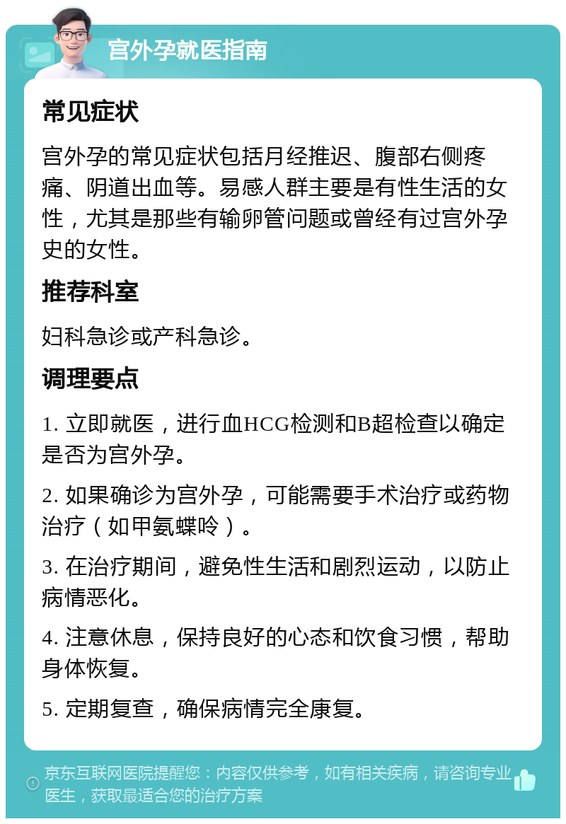 宫外孕就医指南 常见症状 宫外孕的常见症状包括月经推迟、腹部右侧疼痛、阴道出血等。易感人群主要是有性生活的女性，尤其是那些有输卵管问题或曾经有过宫外孕史的女性。 推荐科室 妇科急诊或产科急诊。 调理要点 1. 立即就医，进行血HCG检测和B超检查以确定是否为宫外孕。 2. 如果确诊为宫外孕，可能需要手术治疗或药物治疗（如甲氨蝶呤）。 3. 在治疗期间，避免性生活和剧烈运动，以防止病情恶化。 4. 注意休息，保持良好的心态和饮食习惯，帮助身体恢复。 5. 定期复查，确保病情完全康复。