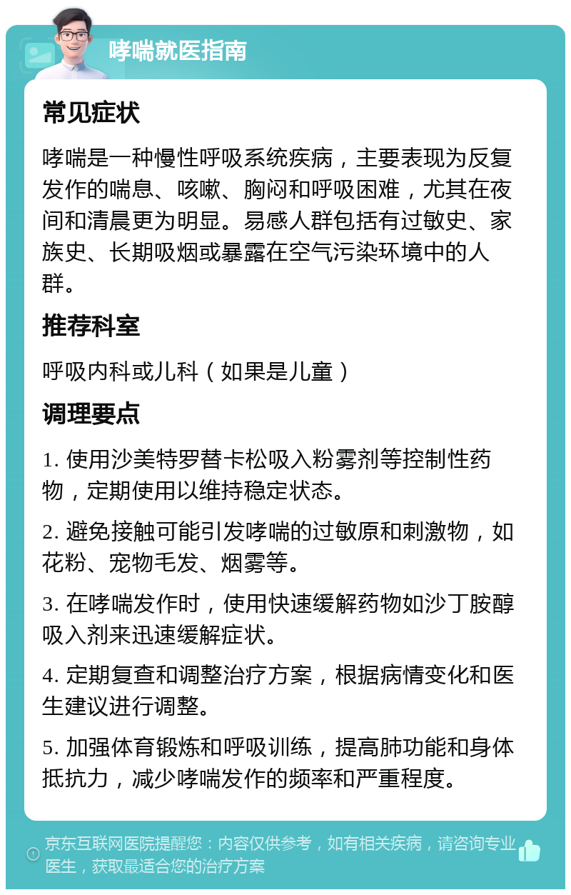 哮喘就医指南 常见症状 哮喘是一种慢性呼吸系统疾病，主要表现为反复发作的喘息、咳嗽、胸闷和呼吸困难，尤其在夜间和清晨更为明显。易感人群包括有过敏史、家族史、长期吸烟或暴露在空气污染环境中的人群。 推荐科室 呼吸内科或儿科（如果是儿童） 调理要点 1. 使用沙美特罗替卡松吸入粉雾剂等控制性药物，定期使用以维持稳定状态。 2. 避免接触可能引发哮喘的过敏原和刺激物，如花粉、宠物毛发、烟雾等。 3. 在哮喘发作时，使用快速缓解药物如沙丁胺醇吸入剂来迅速缓解症状。 4. 定期复查和调整治疗方案，根据病情变化和医生建议进行调整。 5. 加强体育锻炼和呼吸训练，提高肺功能和身体抵抗力，减少哮喘发作的频率和严重程度。