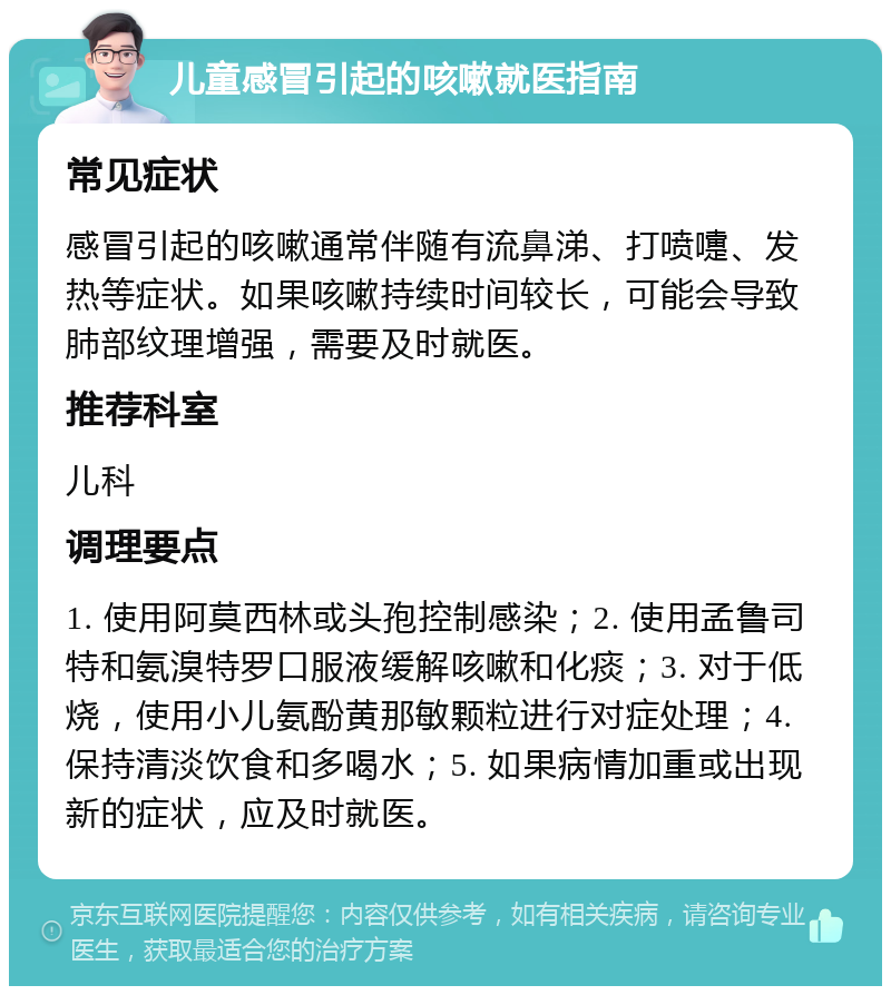 儿童感冒引起的咳嗽就医指南 常见症状 感冒引起的咳嗽通常伴随有流鼻涕、打喷嚏、发热等症状。如果咳嗽持续时间较长，可能会导致肺部纹理增强，需要及时就医。 推荐科室 儿科 调理要点 1. 使用阿莫西林或头孢控制感染；2. 使用孟鲁司特和氨溴特罗口服液缓解咳嗽和化痰；3. 对于低烧，使用小儿氨酚黄那敏颗粒进行对症处理；4. 保持清淡饮食和多喝水；5. 如果病情加重或出现新的症状，应及时就医。