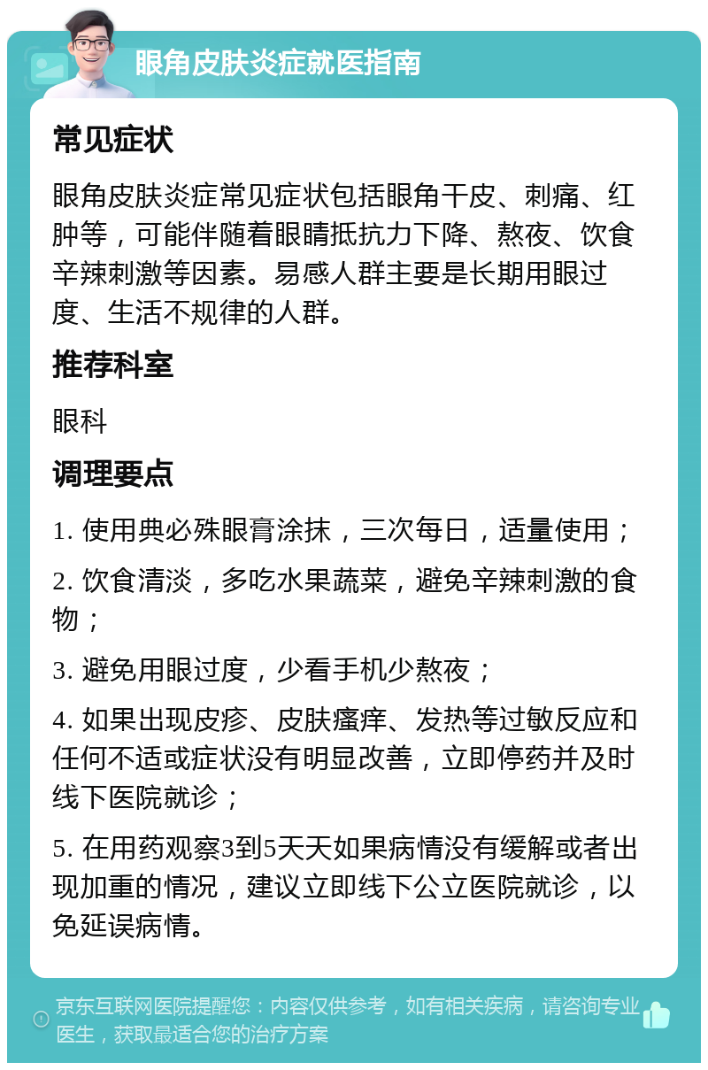 眼角皮肤炎症就医指南 常见症状 眼角皮肤炎症常见症状包括眼角干皮、刺痛、红肿等，可能伴随着眼睛抵抗力下降、熬夜、饮食辛辣刺激等因素。易感人群主要是长期用眼过度、生活不规律的人群。 推荐科室 眼科 调理要点 1. 使用典必殊眼膏涂抹，三次每日，适量使用； 2. 饮食清淡，多吃水果蔬菜，避免辛辣刺激的食物； 3. 避免用眼过度，少看手机少熬夜； 4. 如果出现皮疹、皮肤瘙痒、发热等过敏反应和任何不适或症状没有明显改善，立即停药并及时线下医院就诊； 5. 在用药观察3到5天天如果病情没有缓解或者出现加重的情况，建议立即线下公立医院就诊，以免延误病情。