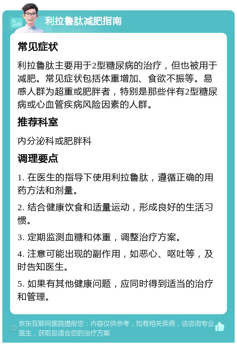 利拉鲁肽减肥指南 常见症状 利拉鲁肽主要用于2型糖尿病的治疗，但也被用于减肥。常见症状包括体重增加、食欲不振等。易感人群为超重或肥胖者，特别是那些伴有2型糖尿病或心血管疾病风险因素的人群。 推荐科室 内分泌科或肥胖科 调理要点 1. 在医生的指导下使用利拉鲁肽，遵循正确的用药方法和剂量。 2. 结合健康饮食和适量运动，形成良好的生活习惯。 3. 定期监测血糖和体重，调整治疗方案。 4. 注意可能出现的副作用，如恶心、呕吐等，及时告知医生。 5. 如果有其他健康问题，应同时得到适当的治疗和管理。