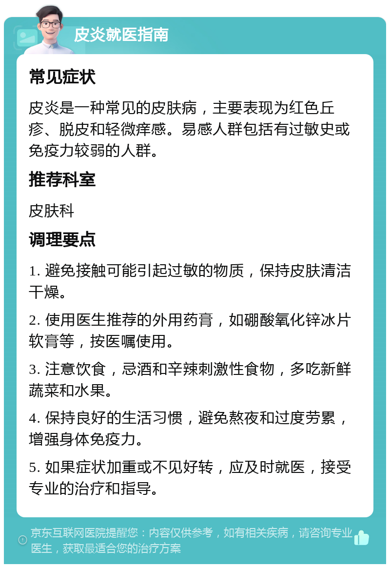 皮炎就医指南 常见症状 皮炎是一种常见的皮肤病，主要表现为红色丘疹、脱皮和轻微痒感。易感人群包括有过敏史或免疫力较弱的人群。 推荐科室 皮肤科 调理要点 1. 避免接触可能引起过敏的物质，保持皮肤清洁干燥。 2. 使用医生推荐的外用药膏，如硼酸氧化锌冰片软膏等，按医嘱使用。 3. 注意饮食，忌酒和辛辣刺激性食物，多吃新鲜蔬菜和水果。 4. 保持良好的生活习惯，避免熬夜和过度劳累，增强身体免疫力。 5. 如果症状加重或不见好转，应及时就医，接受专业的治疗和指导。