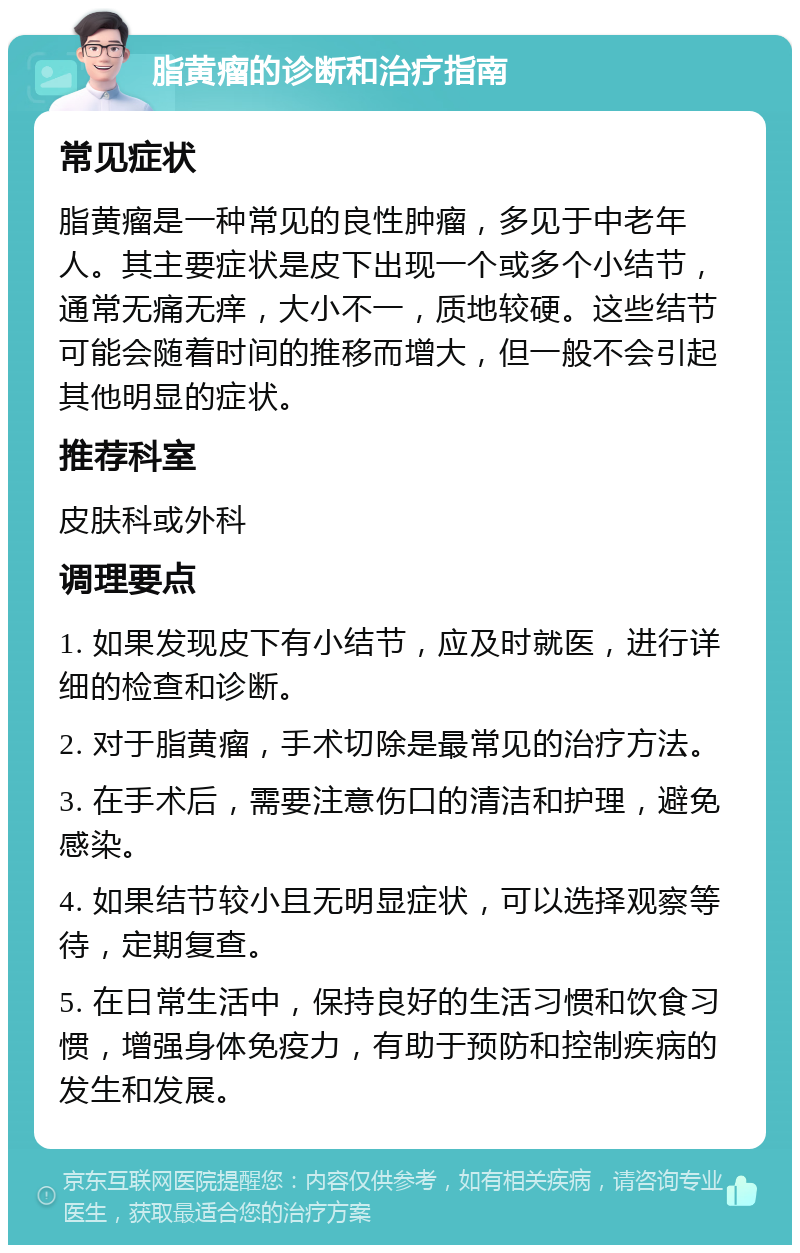 脂黄瘤的诊断和治疗指南 常见症状 脂黄瘤是一种常见的良性肿瘤，多见于中老年人。其主要症状是皮下出现一个或多个小结节，通常无痛无痒，大小不一，质地较硬。这些结节可能会随着时间的推移而增大，但一般不会引起其他明显的症状。 推荐科室 皮肤科或外科 调理要点 1. 如果发现皮下有小结节，应及时就医，进行详细的检查和诊断。 2. 对于脂黄瘤，手术切除是最常见的治疗方法。 3. 在手术后，需要注意伤口的清洁和护理，避免感染。 4. 如果结节较小且无明显症状，可以选择观察等待，定期复查。 5. 在日常生活中，保持良好的生活习惯和饮食习惯，增强身体免疫力，有助于预防和控制疾病的发生和发展。