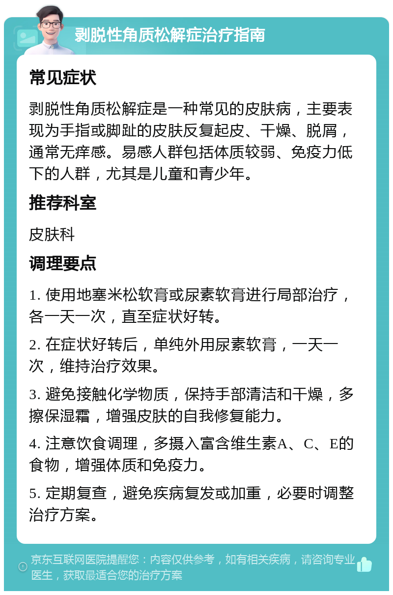 剥脱性角质松解症治疗指南 常见症状 剥脱性角质松解症是一种常见的皮肤病，主要表现为手指或脚趾的皮肤反复起皮、干燥、脱屑，通常无痒感。易感人群包括体质较弱、免疫力低下的人群，尤其是儿童和青少年。 推荐科室 皮肤科 调理要点 1. 使用地塞米松软膏或尿素软膏进行局部治疗，各一天一次，直至症状好转。 2. 在症状好转后，单纯外用尿素软膏，一天一次，维持治疗效果。 3. 避免接触化学物质，保持手部清洁和干燥，多擦保湿霜，增强皮肤的自我修复能力。 4. 注意饮食调理，多摄入富含维生素A、C、E的食物，增强体质和免疫力。 5. 定期复查，避免疾病复发或加重，必要时调整治疗方案。