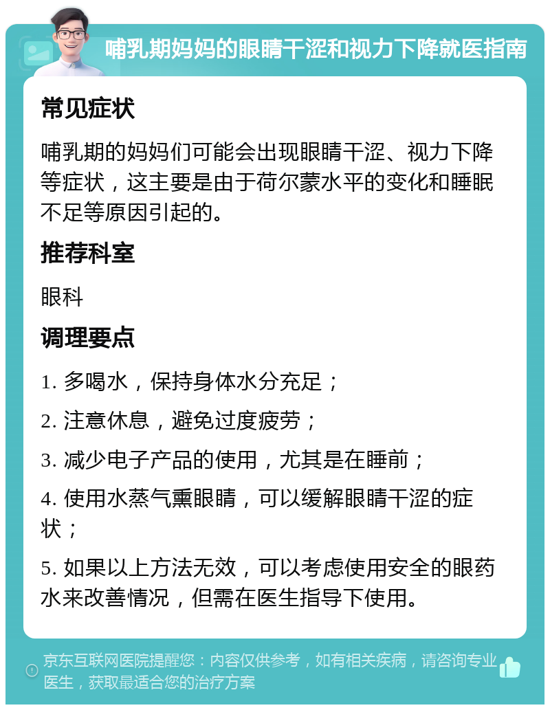 哺乳期妈妈的眼睛干涩和视力下降就医指南 常见症状 哺乳期的妈妈们可能会出现眼睛干涩、视力下降等症状，这主要是由于荷尔蒙水平的变化和睡眠不足等原因引起的。 推荐科室 眼科 调理要点 1. 多喝水，保持身体水分充足； 2. 注意休息，避免过度疲劳； 3. 减少电子产品的使用，尤其是在睡前； 4. 使用水蒸气熏眼睛，可以缓解眼睛干涩的症状； 5. 如果以上方法无效，可以考虑使用安全的眼药水来改善情况，但需在医生指导下使用。