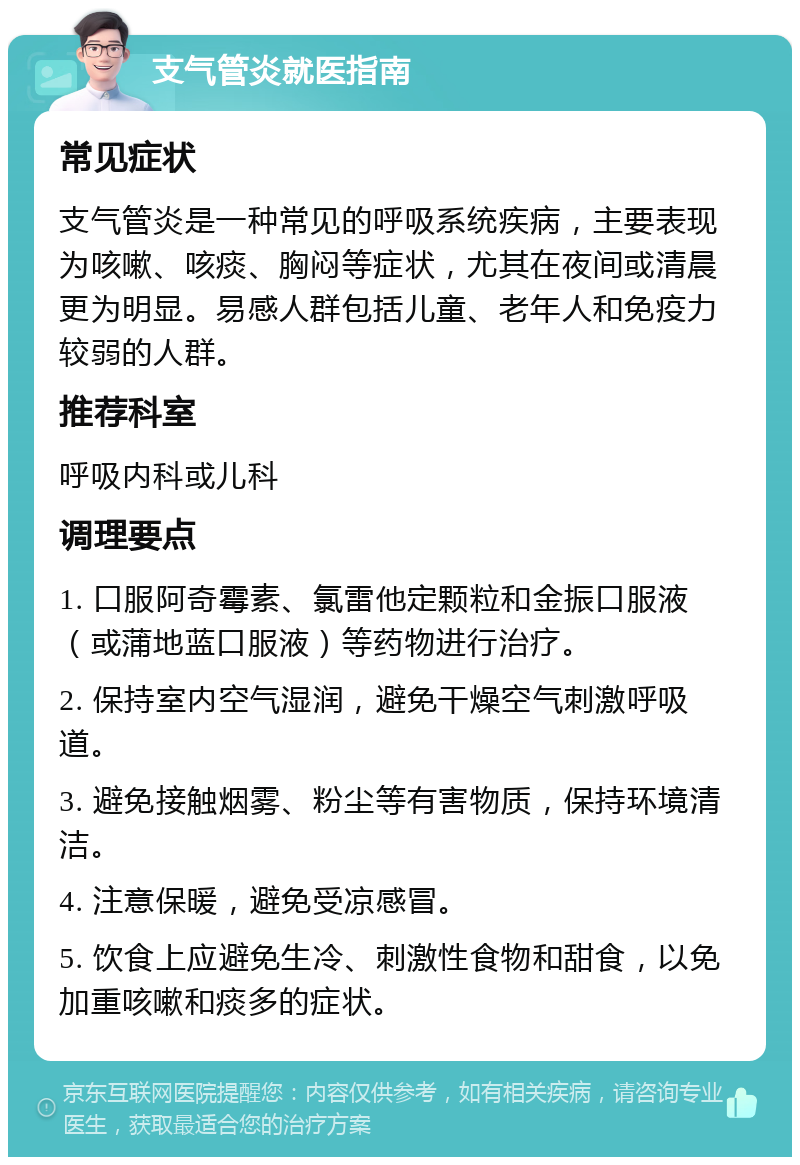 支气管炎就医指南 常见症状 支气管炎是一种常见的呼吸系统疾病，主要表现为咳嗽、咳痰、胸闷等症状，尤其在夜间或清晨更为明显。易感人群包括儿童、老年人和免疫力较弱的人群。 推荐科室 呼吸内科或儿科 调理要点 1. 口服阿奇霉素、氯雷他定颗粒和金振口服液（或蒲地蓝口服液）等药物进行治疗。 2. 保持室内空气湿润，避免干燥空气刺激呼吸道。 3. 避免接触烟雾、粉尘等有害物质，保持环境清洁。 4. 注意保暖，避免受凉感冒。 5. 饮食上应避免生冷、刺激性食物和甜食，以免加重咳嗽和痰多的症状。