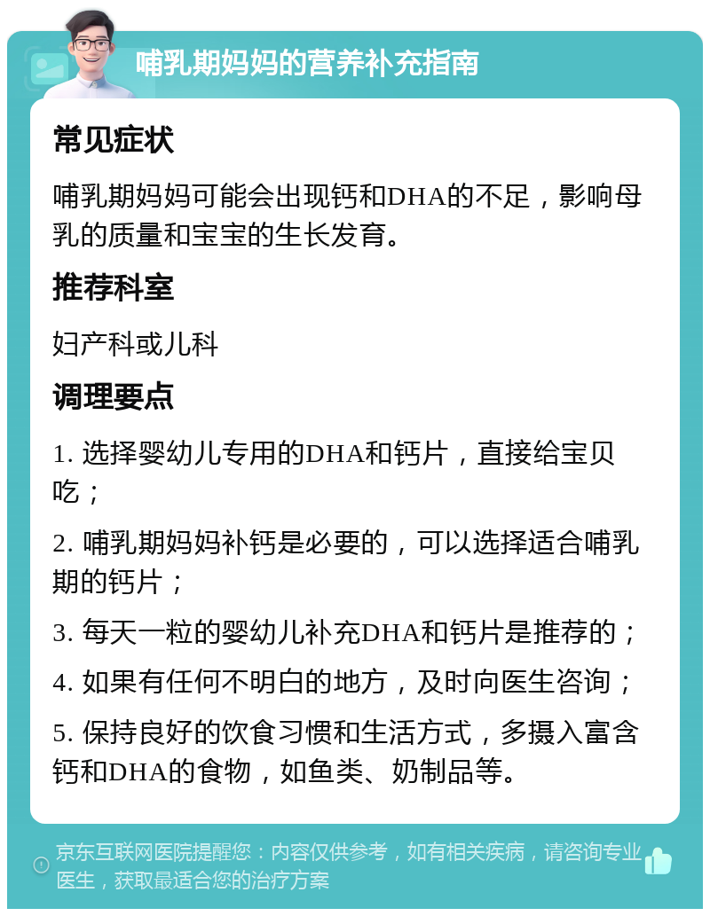 哺乳期妈妈的营养补充指南 常见症状 哺乳期妈妈可能会出现钙和DHA的不足，影响母乳的质量和宝宝的生长发育。 推荐科室 妇产科或儿科 调理要点 1. 选择婴幼儿专用的DHA和钙片，直接给宝贝吃； 2. 哺乳期妈妈补钙是必要的，可以选择适合哺乳期的钙片； 3. 每天一粒的婴幼儿补充DHA和钙片是推荐的； 4. 如果有任何不明白的地方，及时向医生咨询； 5. 保持良好的饮食习惯和生活方式，多摄入富含钙和DHA的食物，如鱼类、奶制品等。