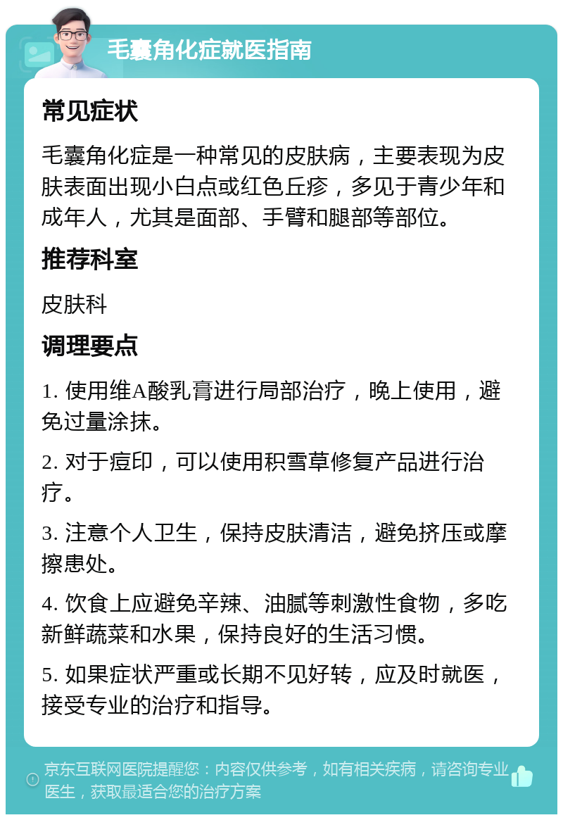 毛囊角化症就医指南 常见症状 毛囊角化症是一种常见的皮肤病，主要表现为皮肤表面出现小白点或红色丘疹，多见于青少年和成年人，尤其是面部、手臂和腿部等部位。 推荐科室 皮肤科 调理要点 1. 使用维A酸乳膏进行局部治疗，晚上使用，避免过量涂抹。 2. 对于痘印，可以使用积雪草修复产品进行治疗。 3. 注意个人卫生，保持皮肤清洁，避免挤压或摩擦患处。 4. 饮食上应避免辛辣、油腻等刺激性食物，多吃新鲜蔬菜和水果，保持良好的生活习惯。 5. 如果症状严重或长期不见好转，应及时就医，接受专业的治疗和指导。