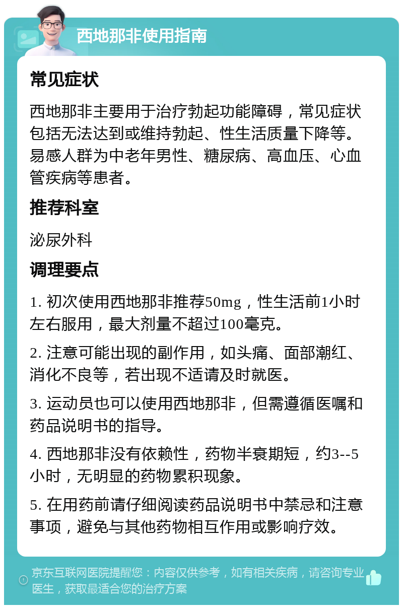 西地那非使用指南 常见症状 西地那非主要用于治疗勃起功能障碍，常见症状包括无法达到或维持勃起、性生活质量下降等。易感人群为中老年男性、糖尿病、高血压、心血管疾病等患者。 推荐科室 泌尿外科 调理要点 1. 初次使用西地那非推荐50mg，性生活前1小时左右服用，最大剂量不超过100毫克。 2. 注意可能出现的副作用，如头痛、面部潮红、消化不良等，若出现不适请及时就医。 3. 运动员也可以使用西地那非，但需遵循医嘱和药品说明书的指导。 4. 西地那非没有依赖性，药物半衰期短，约3--5小时，无明显的药物累积现象。 5. 在用药前请仔细阅读药品说明书中禁忌和注意事项，避免与其他药物相互作用或影响疗效。