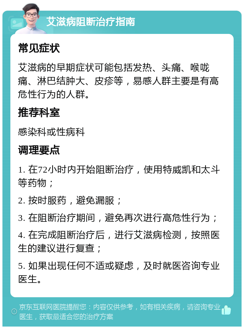 艾滋病阻断治疗指南 常见症状 艾滋病的早期症状可能包括发热、头痛、喉咙痛、淋巴结肿大、皮疹等，易感人群主要是有高危性行为的人群。 推荐科室 感染科或性病科 调理要点 1. 在72小时内开始阻断治疗，使用特威凯和太斗等药物； 2. 按时服药，避免漏服； 3. 在阻断治疗期间，避免再次进行高危性行为； 4. 在完成阻断治疗后，进行艾滋病检测，按照医生的建议进行复查； 5. 如果出现任何不适或疑虑，及时就医咨询专业医生。