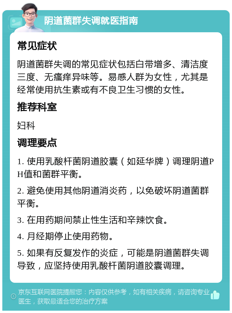 阴道菌群失调就医指南 常见症状 阴道菌群失调的常见症状包括白带增多、清洁度三度、无瘙痒异味等。易感人群为女性，尤其是经常使用抗生素或有不良卫生习惯的女性。 推荐科室 妇科 调理要点 1. 使用乳酸杆菌阴道胶囊（如延华牌）调理阴道PH值和菌群平衡。 2. 避免使用其他阴道消炎药，以免破坏阴道菌群平衡。 3. 在用药期间禁止性生活和辛辣饮食。 4. 月经期停止使用药物。 5. 如果有反复发作的炎症，可能是阴道菌群失调导致，应坚持使用乳酸杆菌阴道胶囊调理。