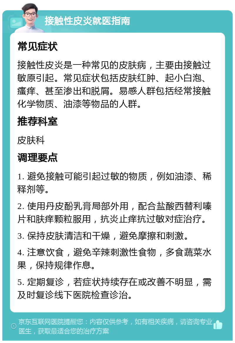 接触性皮炎就医指南 常见症状 接触性皮炎是一种常见的皮肤病，主要由接触过敏原引起。常见症状包括皮肤红肿、起小白泡、瘙痒、甚至渗出和脱屑。易感人群包括经常接触化学物质、油漆等物品的人群。 推荐科室 皮肤科 调理要点 1. 避免接触可能引起过敏的物质，例如油漆、稀释剂等。 2. 使用丹皮酚乳膏局部外用，配合盐酸西替利嗪片和肤痒颗粒服用，抗炎止痒抗过敏对症治疗。 3. 保持皮肤清洁和干燥，避免摩擦和刺激。 4. 注意饮食，避免辛辣刺激性食物，多食蔬菜水果，保持规律作息。 5. 定期复诊，若症状持续存在或改善不明显，需及时复诊线下医院检查诊治。