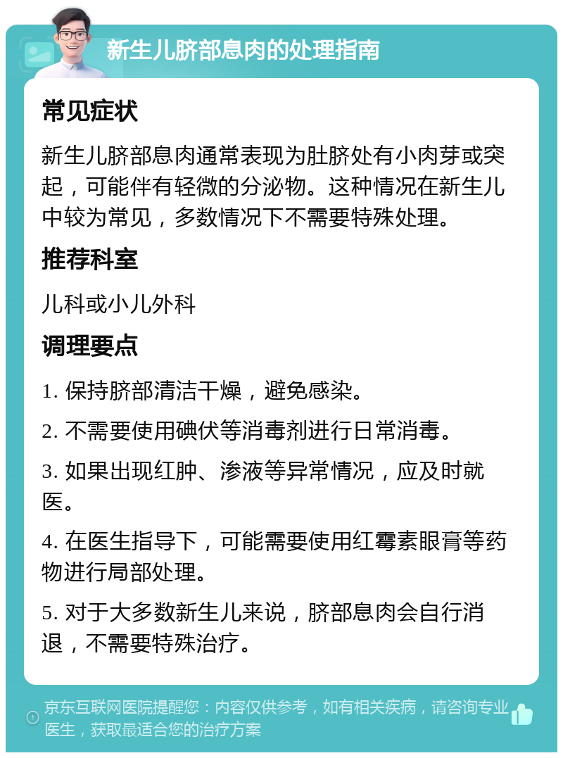 新生儿脐部息肉的处理指南 常见症状 新生儿脐部息肉通常表现为肚脐处有小肉芽或突起，可能伴有轻微的分泌物。这种情况在新生儿中较为常见，多数情况下不需要特殊处理。 推荐科室 儿科或小儿外科 调理要点 1. 保持脐部清洁干燥，避免感染。 2. 不需要使用碘伏等消毒剂进行日常消毒。 3. 如果出现红肿、渗液等异常情况，应及时就医。 4. 在医生指导下，可能需要使用红霉素眼膏等药物进行局部处理。 5. 对于大多数新生儿来说，脐部息肉会自行消退，不需要特殊治疗。