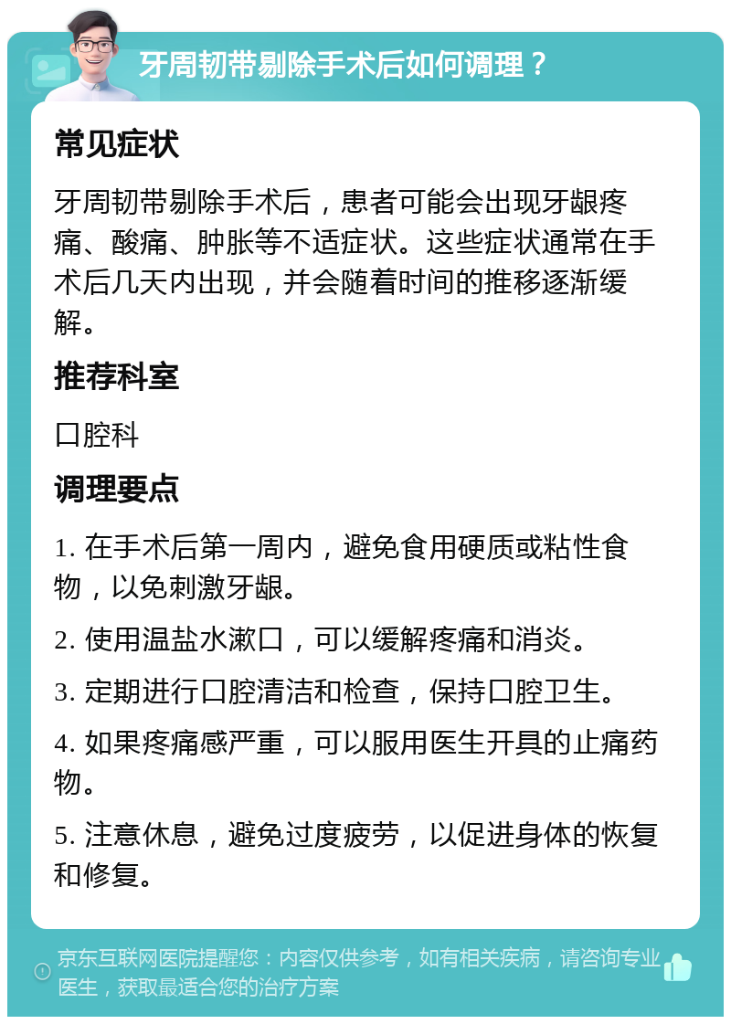 牙周韧带剔除手术后如何调理？ 常见症状 牙周韧带剔除手术后，患者可能会出现牙龈疼痛、酸痛、肿胀等不适症状。这些症状通常在手术后几天内出现，并会随着时间的推移逐渐缓解。 推荐科室 口腔科 调理要点 1. 在手术后第一周内，避免食用硬质或粘性食物，以免刺激牙龈。 2. 使用温盐水漱口，可以缓解疼痛和消炎。 3. 定期进行口腔清洁和检查，保持口腔卫生。 4. 如果疼痛感严重，可以服用医生开具的止痛药物。 5. 注意休息，避免过度疲劳，以促进身体的恢复和修复。