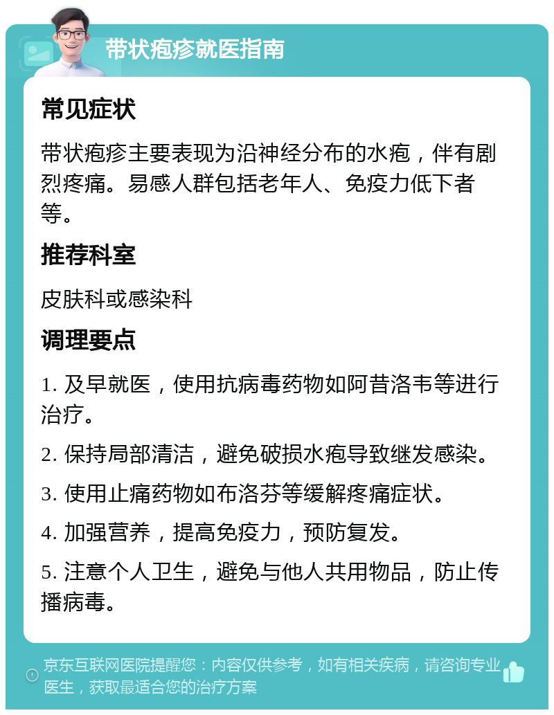 带状疱疹就医指南 常见症状 带状疱疹主要表现为沿神经分布的水疱，伴有剧烈疼痛。易感人群包括老年人、免疫力低下者等。 推荐科室 皮肤科或感染科 调理要点 1. 及早就医，使用抗病毒药物如阿昔洛韦等进行治疗。 2. 保持局部清洁，避免破损水疱导致继发感染。 3. 使用止痛药物如布洛芬等缓解疼痛症状。 4. 加强营养，提高免疫力，预防复发。 5. 注意个人卫生，避免与他人共用物品，防止传播病毒。