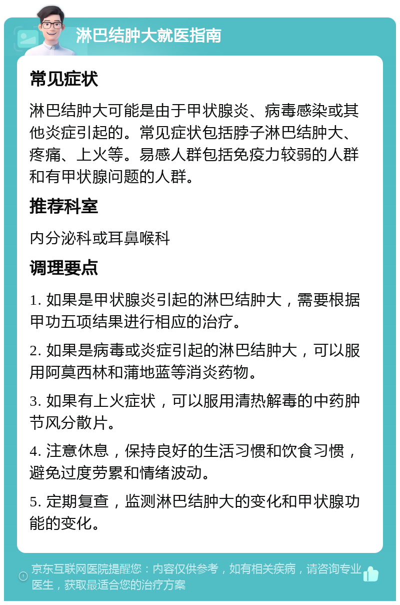 淋巴结肿大就医指南 常见症状 淋巴结肿大可能是由于甲状腺炎、病毒感染或其他炎症引起的。常见症状包括脖子淋巴结肿大、疼痛、上火等。易感人群包括免疫力较弱的人群和有甲状腺问题的人群。 推荐科室 内分泌科或耳鼻喉科 调理要点 1. 如果是甲状腺炎引起的淋巴结肿大，需要根据甲功五项结果进行相应的治疗。 2. 如果是病毒或炎症引起的淋巴结肿大，可以服用阿莫西林和蒲地蓝等消炎药物。 3. 如果有上火症状，可以服用清热解毒的中药肿节风分散片。 4. 注意休息，保持良好的生活习惯和饮食习惯，避免过度劳累和情绪波动。 5. 定期复查，监测淋巴结肿大的变化和甲状腺功能的变化。