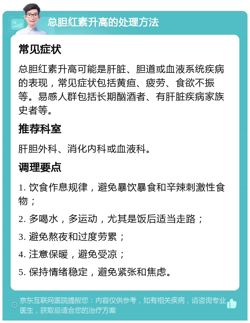 总胆红素升高的处理方法 常见症状 总胆红素升高可能是肝脏、胆道或血液系统疾病的表现，常见症状包括黄疸、疲劳、食欲不振等。易感人群包括长期酗酒者、有肝脏疾病家族史者等。 推荐科室 肝胆外科、消化内科或血液科。 调理要点 1. 饮食作息规律，避免暴饮暴食和辛辣刺激性食物； 2. 多喝水，多运动，尤其是饭后适当走路； 3. 避免熬夜和过度劳累； 4. 注意保暖，避免受凉； 5. 保持情绪稳定，避免紧张和焦虑。