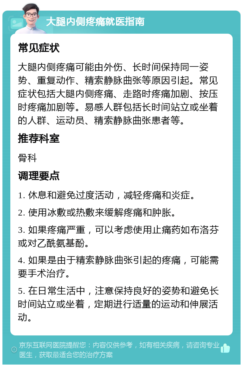 大腿内侧疼痛就医指南 常见症状 大腿内侧疼痛可能由外伤、长时间保持同一姿势、重复动作、精索静脉曲张等原因引起。常见症状包括大腿内侧疼痛、走路时疼痛加剧、按压时疼痛加剧等。易感人群包括长时间站立或坐着的人群、运动员、精索静脉曲张患者等。 推荐科室 骨科 调理要点 1. 休息和避免过度活动，减轻疼痛和炎症。 2. 使用冰敷或热敷来缓解疼痛和肿胀。 3. 如果疼痛严重，可以考虑使用止痛药如布洛芬或对乙酰氨基酚。 4. 如果是由于精索静脉曲张引起的疼痛，可能需要手术治疗。 5. 在日常生活中，注意保持良好的姿势和避免长时间站立或坐着，定期进行适量的运动和伸展活动。