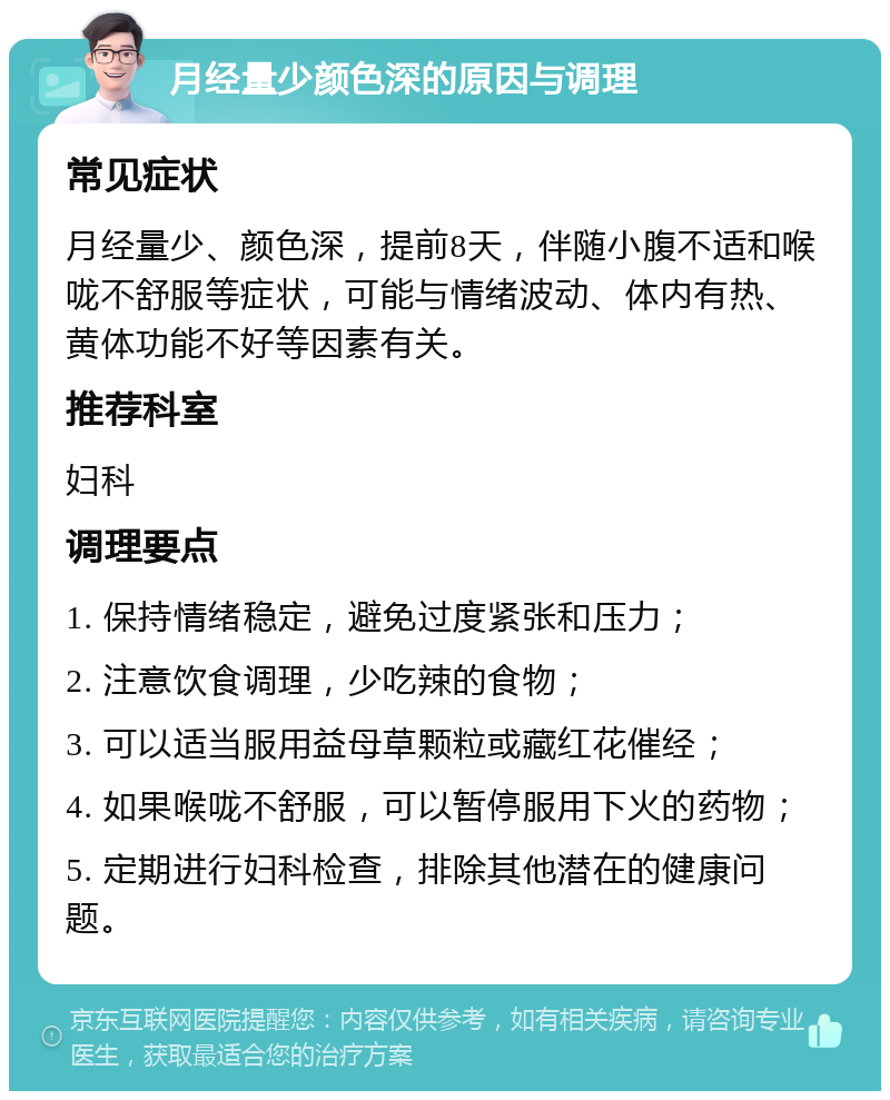 月经量少颜色深的原因与调理 常见症状 月经量少、颜色深，提前8天，伴随小腹不适和喉咙不舒服等症状，可能与情绪波动、体内有热、黄体功能不好等因素有关。 推荐科室 妇科 调理要点 1. 保持情绪稳定，避免过度紧张和压力； 2. 注意饮食调理，少吃辣的食物； 3. 可以适当服用益母草颗粒或藏红花催经； 4. 如果喉咙不舒服，可以暂停服用下火的药物； 5. 定期进行妇科检查，排除其他潜在的健康问题。