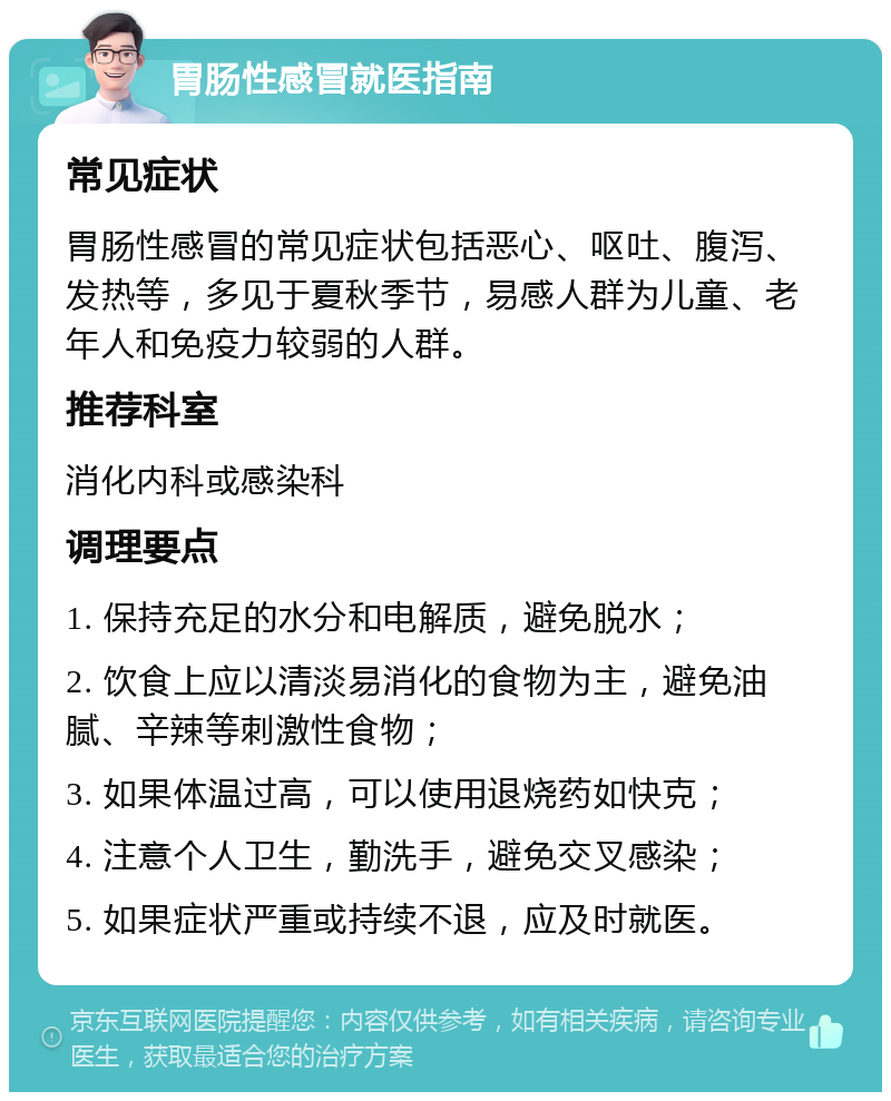 胃肠性感冒就医指南 常见症状 胃肠性感冒的常见症状包括恶心、呕吐、腹泻、发热等，多见于夏秋季节，易感人群为儿童、老年人和免疫力较弱的人群。 推荐科室 消化内科或感染科 调理要点 1. 保持充足的水分和电解质，避免脱水； 2. 饮食上应以清淡易消化的食物为主，避免油腻、辛辣等刺激性食物； 3. 如果体温过高，可以使用退烧药如快克； 4. 注意个人卫生，勤洗手，避免交叉感染； 5. 如果症状严重或持续不退，应及时就医。