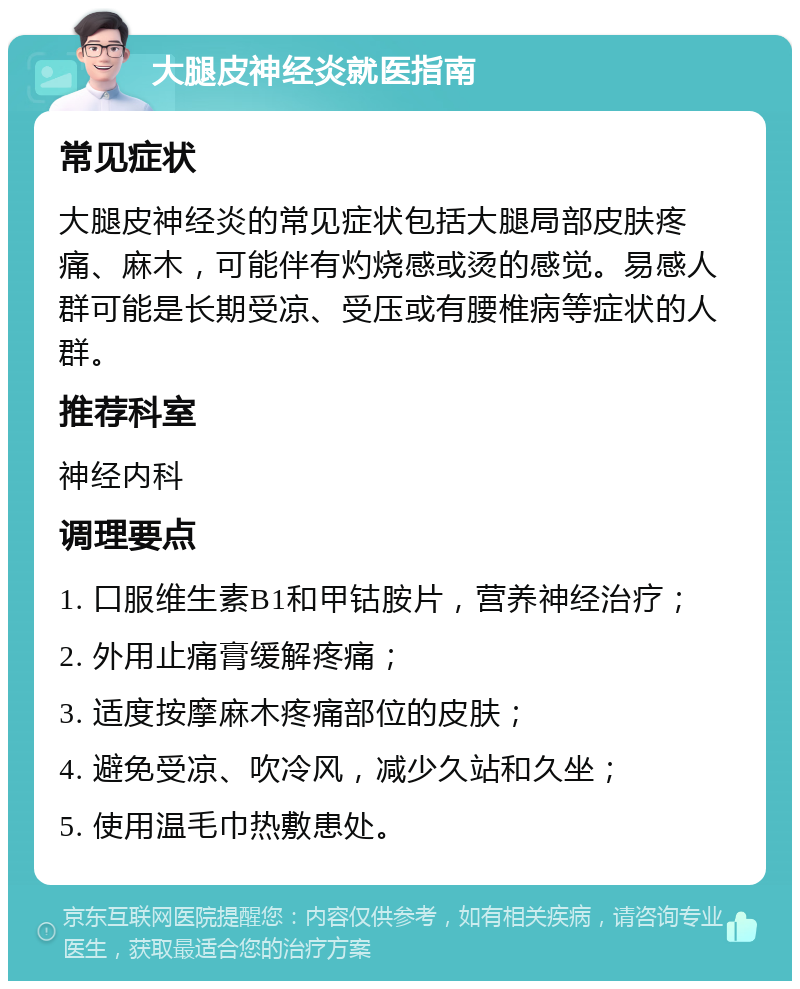 大腿皮神经炎就医指南 常见症状 大腿皮神经炎的常见症状包括大腿局部皮肤疼痛、麻木，可能伴有灼烧感或烫的感觉。易感人群可能是长期受凉、受压或有腰椎病等症状的人群。 推荐科室 神经内科 调理要点 1. 口服维生素B1和甲钴胺片，营养神经治疗； 2. 外用止痛膏缓解疼痛； 3. 适度按摩麻木疼痛部位的皮肤； 4. 避免受凉、吹冷风，减少久站和久坐； 5. 使用温毛巾热敷患处。