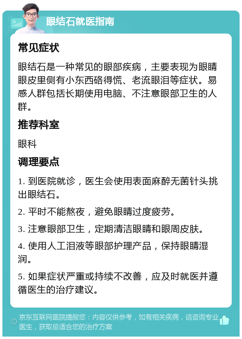 眼结石就医指南 常见症状 眼结石是一种常见的眼部疾病，主要表现为眼睛眼皮里侧有小东西硌得慌、老流眼泪等症状。易感人群包括长期使用电脑、不注意眼部卫生的人群。 推荐科室 眼科 调理要点 1. 到医院就诊，医生会使用表面麻醉无菌针头挑出眼结石。 2. 平时不能熬夜，避免眼睛过度疲劳。 3. 注意眼部卫生，定期清洁眼睛和眼周皮肤。 4. 使用人工泪液等眼部护理产品，保持眼睛湿润。 5. 如果症状严重或持续不改善，应及时就医并遵循医生的治疗建议。