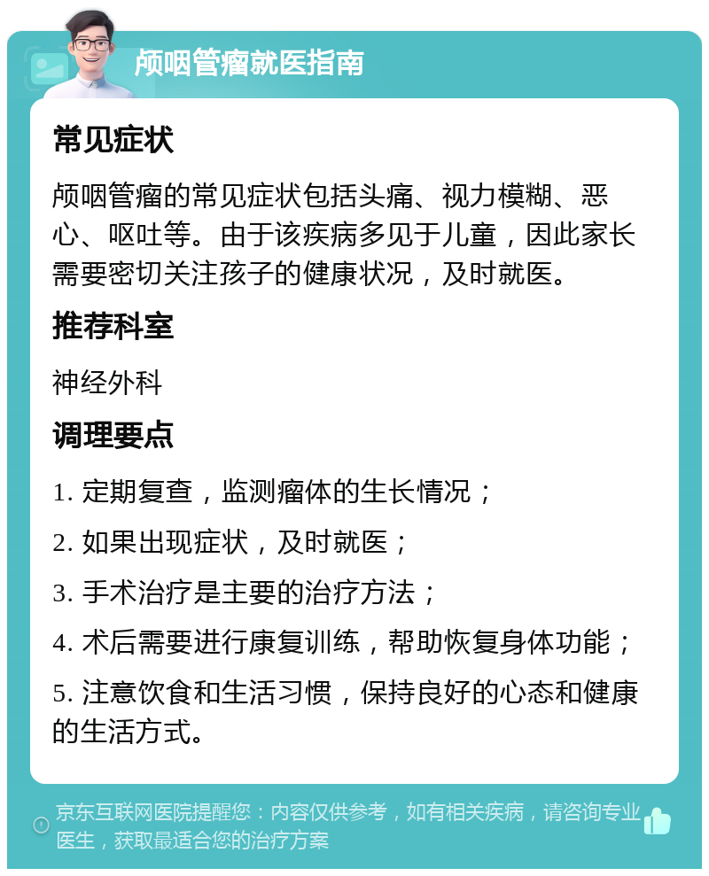 颅咽管瘤就医指南 常见症状 颅咽管瘤的常见症状包括头痛、视力模糊、恶心、呕吐等。由于该疾病多见于儿童，因此家长需要密切关注孩子的健康状况，及时就医。 推荐科室 神经外科 调理要点 1. 定期复查，监测瘤体的生长情况； 2. 如果出现症状，及时就医； 3. 手术治疗是主要的治疗方法； 4. 术后需要进行康复训练，帮助恢复身体功能； 5. 注意饮食和生活习惯，保持良好的心态和健康的生活方式。