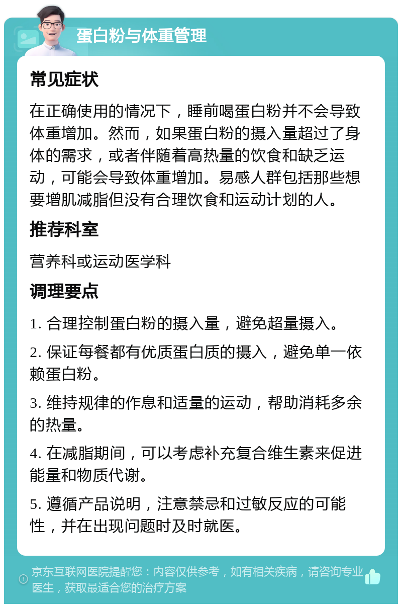 蛋白粉与体重管理 常见症状 在正确使用的情况下，睡前喝蛋白粉并不会导致体重增加。然而，如果蛋白粉的摄入量超过了身体的需求，或者伴随着高热量的饮食和缺乏运动，可能会导致体重增加。易感人群包括那些想要增肌减脂但没有合理饮食和运动计划的人。 推荐科室 营养科或运动医学科 调理要点 1. 合理控制蛋白粉的摄入量，避免超量摄入。 2. 保证每餐都有优质蛋白质的摄入，避免单一依赖蛋白粉。 3. 维持规律的作息和适量的运动，帮助消耗多余的热量。 4. 在减脂期间，可以考虑补充复合维生素来促进能量和物质代谢。 5. 遵循产品说明，注意禁忌和过敏反应的可能性，并在出现问题时及时就医。