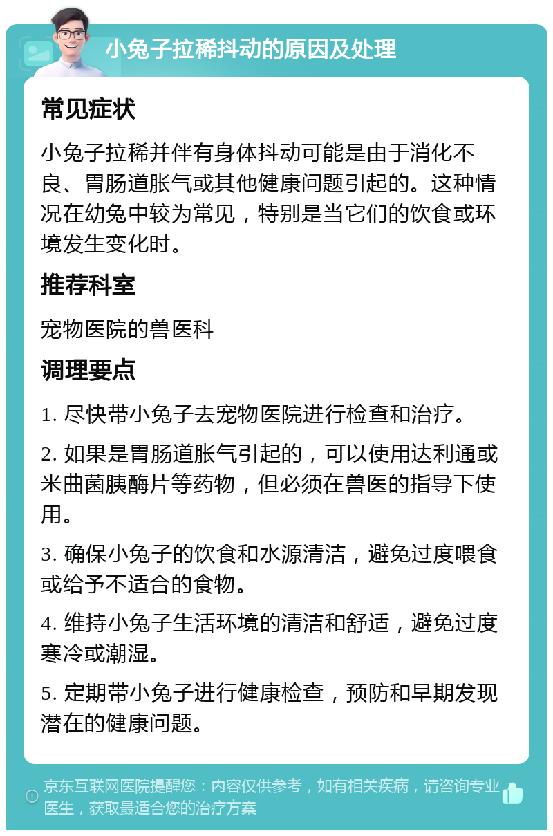 小兔子拉稀抖动的原因及处理 常见症状 小兔子拉稀并伴有身体抖动可能是由于消化不良、胃肠道胀气或其他健康问题引起的。这种情况在幼兔中较为常见，特别是当它们的饮食或环境发生变化时。 推荐科室 宠物医院的兽医科 调理要点 1. 尽快带小兔子去宠物医院进行检查和治疗。 2. 如果是胃肠道胀气引起的，可以使用达利通或米曲菌胰酶片等药物，但必须在兽医的指导下使用。 3. 确保小兔子的饮食和水源清洁，避免过度喂食或给予不适合的食物。 4. 维持小兔子生活环境的清洁和舒适，避免过度寒冷或潮湿。 5. 定期带小兔子进行健康检查，预防和早期发现潜在的健康问题。