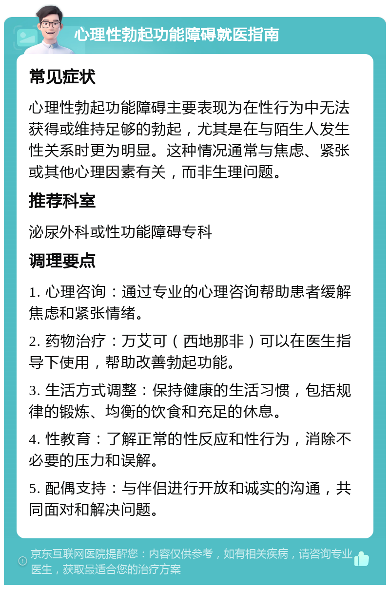 心理性勃起功能障碍就医指南 常见症状 心理性勃起功能障碍主要表现为在性行为中无法获得或维持足够的勃起，尤其是在与陌生人发生性关系时更为明显。这种情况通常与焦虑、紧张或其他心理因素有关，而非生理问题。 推荐科室 泌尿外科或性功能障碍专科 调理要点 1. 心理咨询：通过专业的心理咨询帮助患者缓解焦虑和紧张情绪。 2. 药物治疗：万艾可（西地那非）可以在医生指导下使用，帮助改善勃起功能。 3. 生活方式调整：保持健康的生活习惯，包括规律的锻炼、均衡的饮食和充足的休息。 4. 性教育：了解正常的性反应和性行为，消除不必要的压力和误解。 5. 配偶支持：与伴侣进行开放和诚实的沟通，共同面对和解决问题。