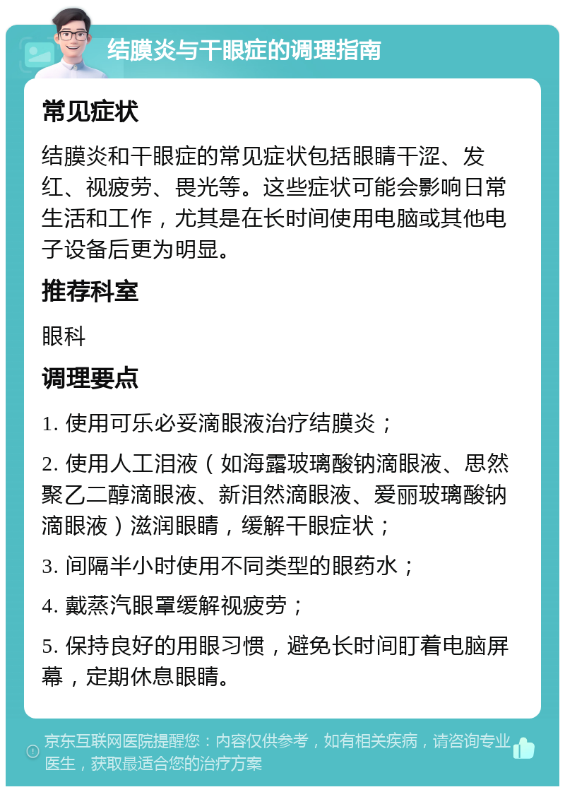 结膜炎与干眼症的调理指南 常见症状 结膜炎和干眼症的常见症状包括眼睛干涩、发红、视疲劳、畏光等。这些症状可能会影响日常生活和工作，尤其是在长时间使用电脑或其他电子设备后更为明显。 推荐科室 眼科 调理要点 1. 使用可乐必妥滴眼液治疗结膜炎； 2. 使用人工泪液（如海露玻璃酸钠滴眼液、思然聚乙二醇滴眼液、新泪然滴眼液、爱丽玻璃酸钠滴眼液）滋润眼睛，缓解干眼症状； 3. 间隔半小时使用不同类型的眼药水； 4. 戴蒸汽眼罩缓解视疲劳； 5. 保持良好的用眼习惯，避免长时间盯着电脑屏幕，定期休息眼睛。