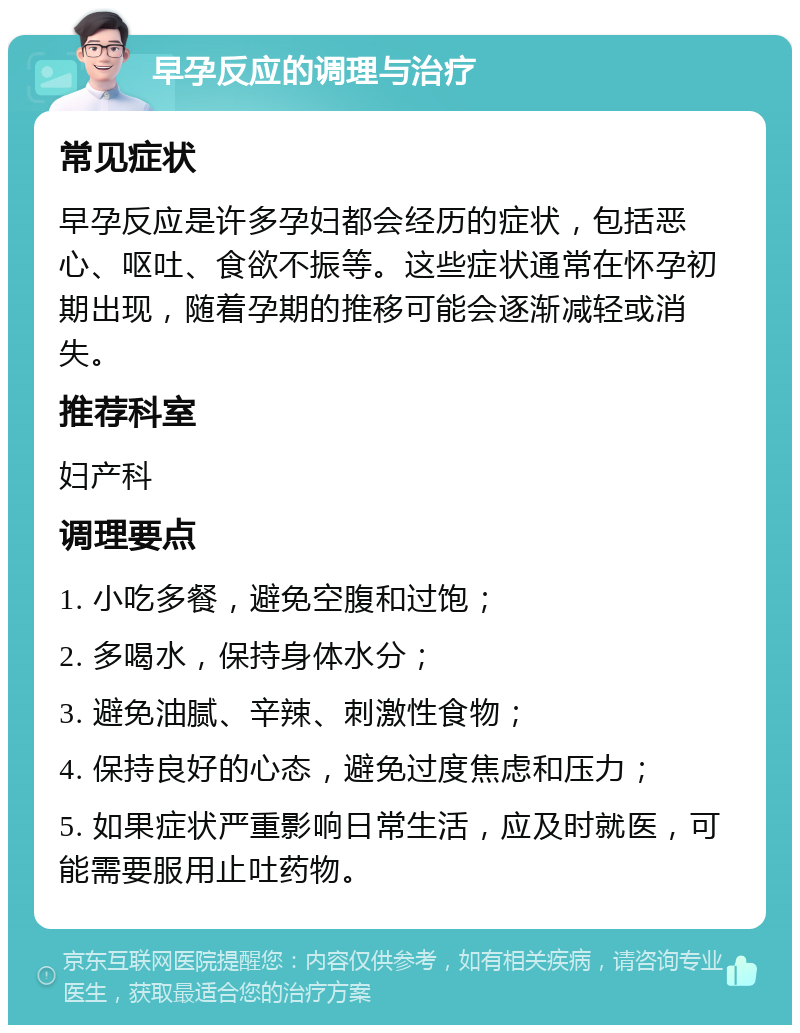 早孕反应的调理与治疗 常见症状 早孕反应是许多孕妇都会经历的症状，包括恶心、呕吐、食欲不振等。这些症状通常在怀孕初期出现，随着孕期的推移可能会逐渐减轻或消失。 推荐科室 妇产科 调理要点 1. 小吃多餐，避免空腹和过饱； 2. 多喝水，保持身体水分； 3. 避免油腻、辛辣、刺激性食物； 4. 保持良好的心态，避免过度焦虑和压力； 5. 如果症状严重影响日常生活，应及时就医，可能需要服用止吐药物。