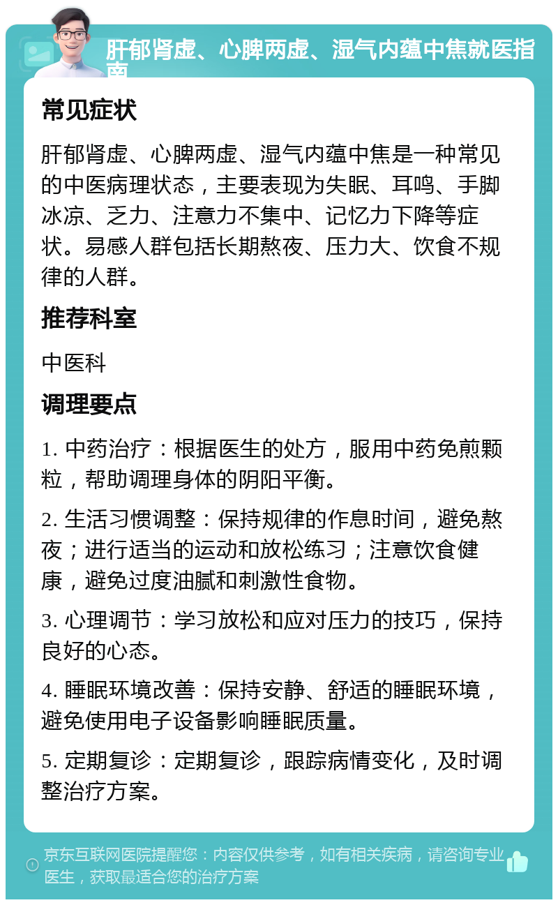 肝郁肾虚、心脾两虚、湿气内蕴中焦就医指南 常见症状 肝郁肾虚、心脾两虚、湿气内蕴中焦是一种常见的中医病理状态，主要表现为失眠、耳鸣、手脚冰凉、乏力、注意力不集中、记忆力下降等症状。易感人群包括长期熬夜、压力大、饮食不规律的人群。 推荐科室 中医科 调理要点 1. 中药治疗：根据医生的处方，服用中药免煎颗粒，帮助调理身体的阴阳平衡。 2. 生活习惯调整：保持规律的作息时间，避免熬夜；进行适当的运动和放松练习；注意饮食健康，避免过度油腻和刺激性食物。 3. 心理调节：学习放松和应对压力的技巧，保持良好的心态。 4. 睡眠环境改善：保持安静、舒适的睡眠环境，避免使用电子设备影响睡眠质量。 5. 定期复诊：定期复诊，跟踪病情变化，及时调整治疗方案。