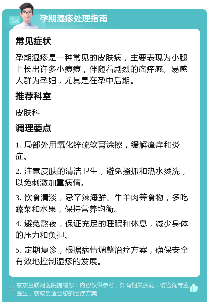 孕期湿疹处理指南 常见症状 孕期湿疹是一种常见的皮肤病，主要表现为小腿上长出许多小痘痘，伴随着剧烈的瘙痒感。易感人群为孕妇，尤其是在孕中后期。 推荐科室 皮肤科 调理要点 1. 局部外用氧化锌硫软膏涂擦，缓解瘙痒和炎症。 2. 注意皮肤的清洁卫生，避免搔抓和热水烫洗，以免刺激加重病情。 3. 饮食清淡，忌辛辣海鲜、牛羊肉等食物，多吃蔬菜和水果，保持营养均衡。 4. 避免熬夜，保证充足的睡眠和休息，减少身体的压力和负担。 5. 定期复诊，根据病情调整治疗方案，确保安全有效地控制湿疹的发展。