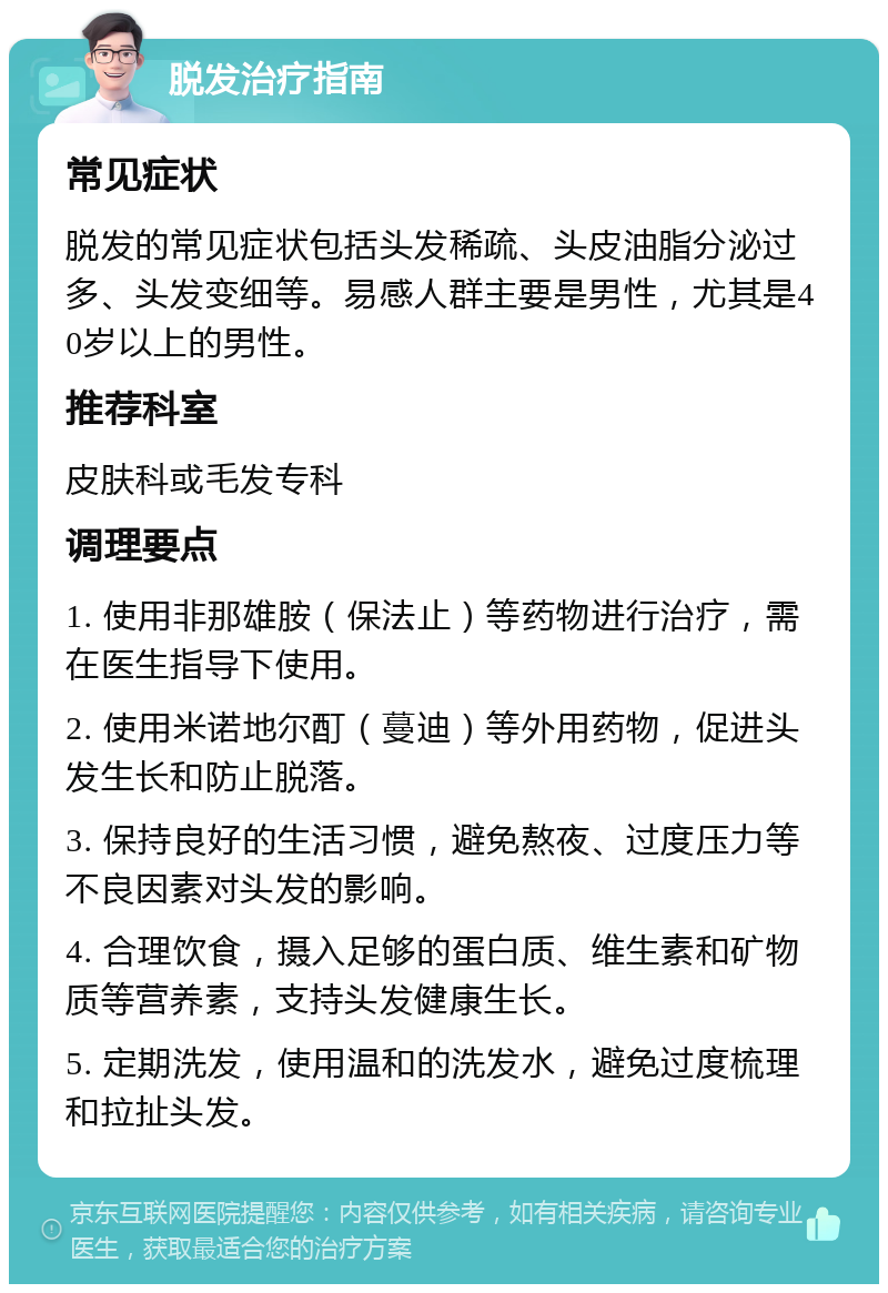 脱发治疗指南 常见症状 脱发的常见症状包括头发稀疏、头皮油脂分泌过多、头发变细等。易感人群主要是男性，尤其是40岁以上的男性。 推荐科室 皮肤科或毛发专科 调理要点 1. 使用非那雄胺（保法止）等药物进行治疗，需在医生指导下使用。 2. 使用米诺地尔酊（蔓迪）等外用药物，促进头发生长和防止脱落。 3. 保持良好的生活习惯，避免熬夜、过度压力等不良因素对头发的影响。 4. 合理饮食，摄入足够的蛋白质、维生素和矿物质等营养素，支持头发健康生长。 5. 定期洗发，使用温和的洗发水，避免过度梳理和拉扯头发。