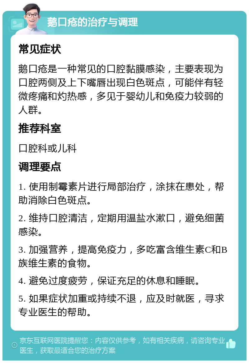 鹅口疮的治疗与调理 常见症状 鹅口疮是一种常见的口腔黏膜感染，主要表现为口腔两侧及上下嘴唇出现白色斑点，可能伴有轻微疼痛和灼热感，多见于婴幼儿和免疫力较弱的人群。 推荐科室 口腔科或儿科 调理要点 1. 使用制霉素片进行局部治疗，涂抹在患处，帮助消除白色斑点。 2. 维持口腔清洁，定期用温盐水漱口，避免细菌感染。 3. 加强营养，提高免疫力，多吃富含维生素C和B族维生素的食物。 4. 避免过度疲劳，保证充足的休息和睡眠。 5. 如果症状加重或持续不退，应及时就医，寻求专业医生的帮助。