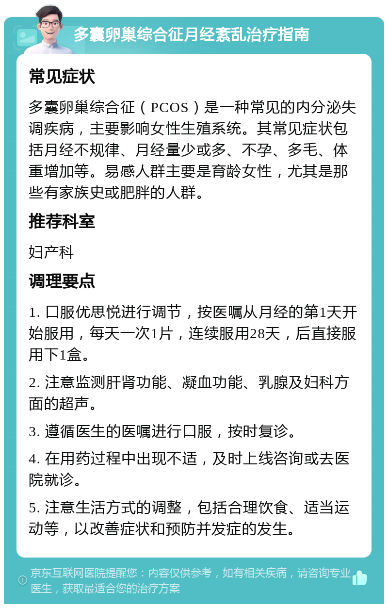 多囊卵巢综合征月经紊乱治疗指南 常见症状 多囊卵巢综合征（PCOS）是一种常见的内分泌失调疾病，主要影响女性生殖系统。其常见症状包括月经不规律、月经量少或多、不孕、多毛、体重增加等。易感人群主要是育龄女性，尤其是那些有家族史或肥胖的人群。 推荐科室 妇产科 调理要点 1. 口服优思悦进行调节，按医嘱从月经的第1天开始服用，每天一次1片，连续服用28天，后直接服用下1盒。 2. 注意监测肝肾功能、凝血功能、乳腺及妇科方面的超声。 3. 遵循医生的医嘱进行口服，按时复诊。 4. 在用药过程中出现不适，及时上线咨询或去医院就诊。 5. 注意生活方式的调整，包括合理饮食、适当运动等，以改善症状和预防并发症的发生。