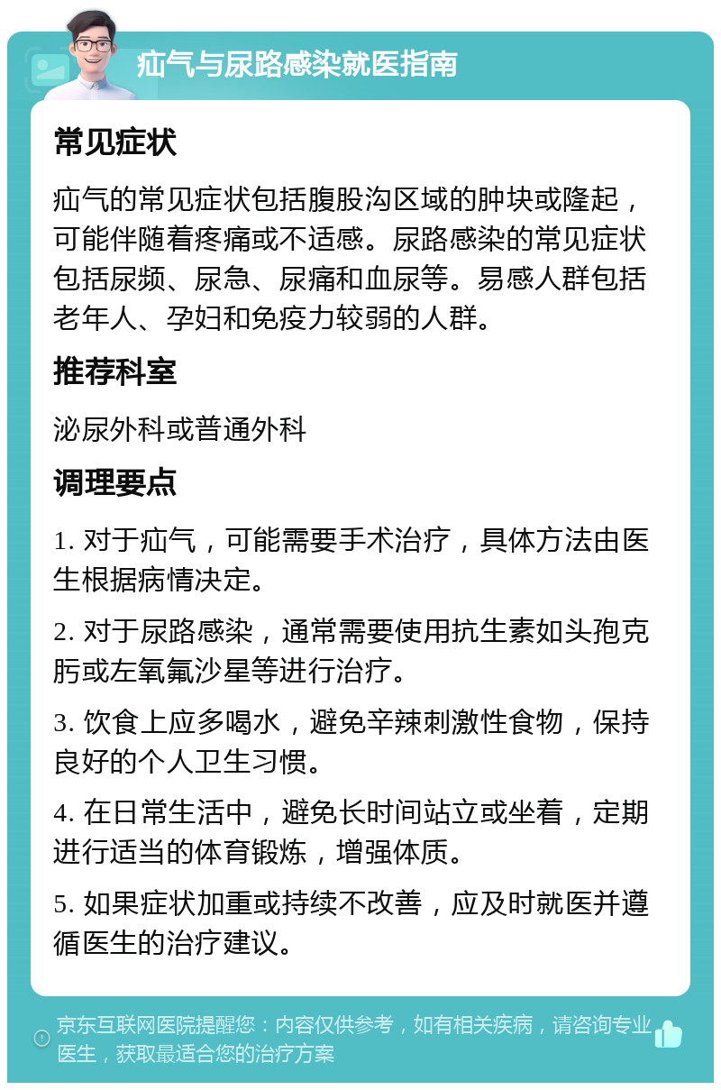 疝气与尿路感染就医指南 常见症状 疝气的常见症状包括腹股沟区域的肿块或隆起，可能伴随着疼痛或不适感。尿路感染的常见症状包括尿频、尿急、尿痛和血尿等。易感人群包括老年人、孕妇和免疫力较弱的人群。 推荐科室 泌尿外科或普通外科 调理要点 1. 对于疝气，可能需要手术治疗，具体方法由医生根据病情决定。 2. 对于尿路感染，通常需要使用抗生素如头孢克肟或左氧氟沙星等进行治疗。 3. 饮食上应多喝水，避免辛辣刺激性食物，保持良好的个人卫生习惯。 4. 在日常生活中，避免长时间站立或坐着，定期进行适当的体育锻炼，增强体质。 5. 如果症状加重或持续不改善，应及时就医并遵循医生的治疗建议。