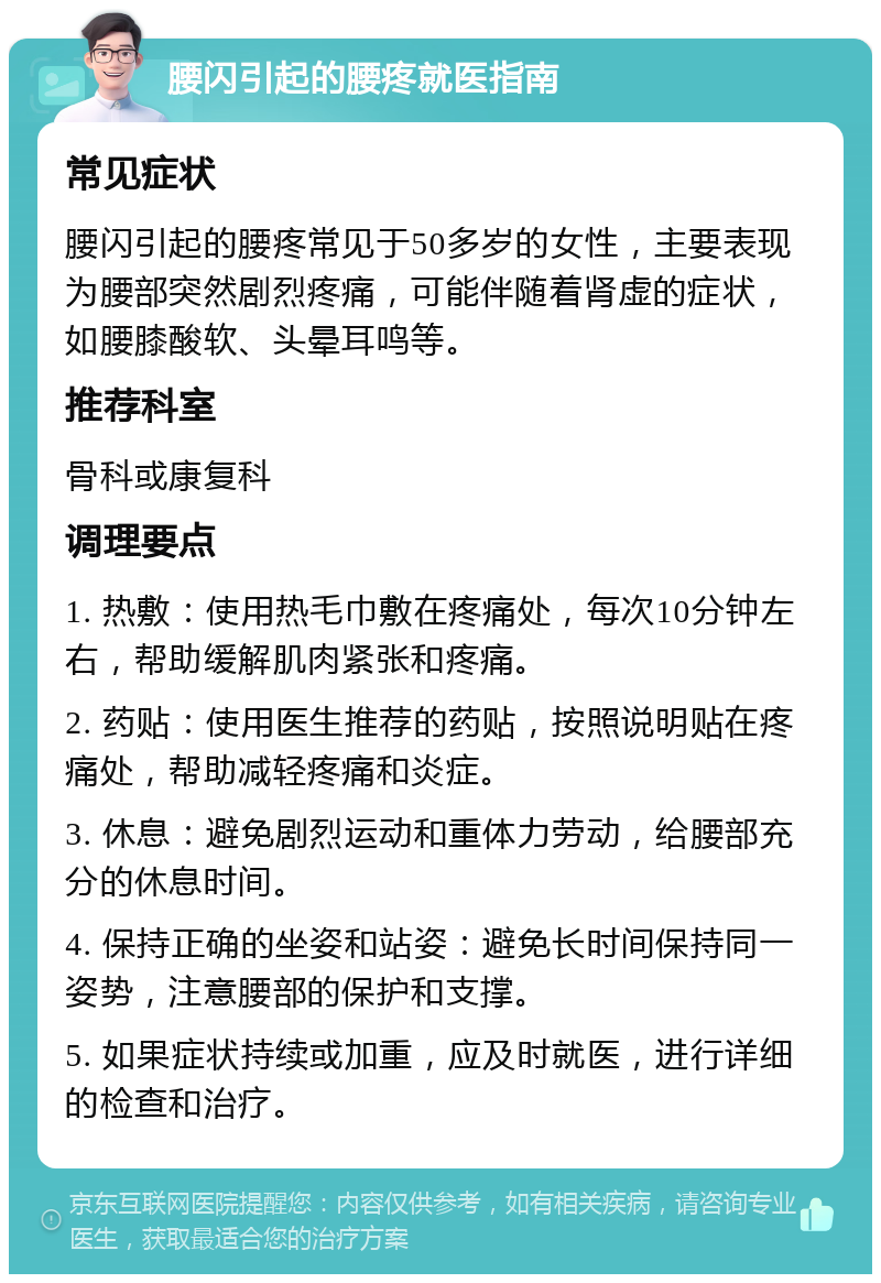 腰闪引起的腰疼就医指南 常见症状 腰闪引起的腰疼常见于50多岁的女性，主要表现为腰部突然剧烈疼痛，可能伴随着肾虚的症状，如腰膝酸软、头晕耳鸣等。 推荐科室 骨科或康复科 调理要点 1. 热敷：使用热毛巾敷在疼痛处，每次10分钟左右，帮助缓解肌肉紧张和疼痛。 2. 药贴：使用医生推荐的药贴，按照说明贴在疼痛处，帮助减轻疼痛和炎症。 3. 休息：避免剧烈运动和重体力劳动，给腰部充分的休息时间。 4. 保持正确的坐姿和站姿：避免长时间保持同一姿势，注意腰部的保护和支撑。 5. 如果症状持续或加重，应及时就医，进行详细的检查和治疗。