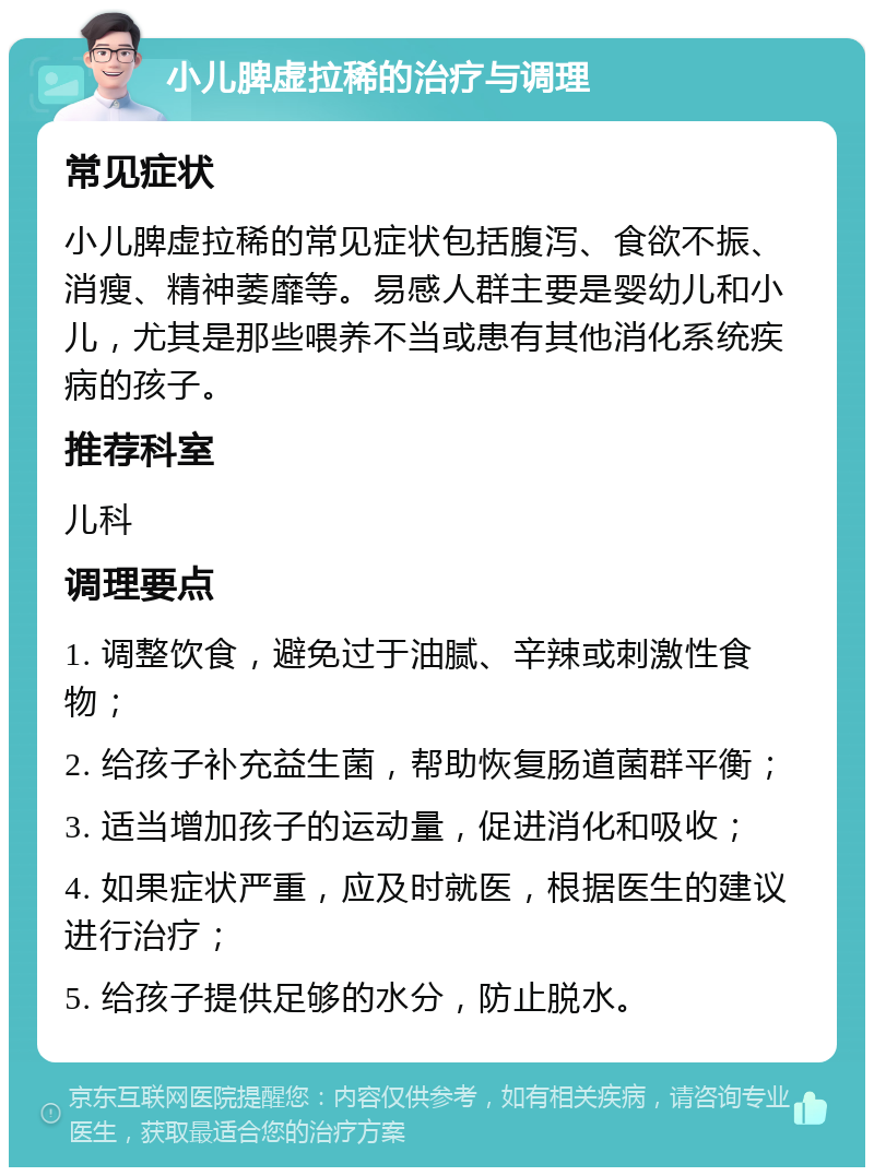 小儿脾虚拉稀的治疗与调理 常见症状 小儿脾虚拉稀的常见症状包括腹泻、食欲不振、消瘦、精神萎靡等。易感人群主要是婴幼儿和小儿，尤其是那些喂养不当或患有其他消化系统疾病的孩子。 推荐科室 儿科 调理要点 1. 调整饮食，避免过于油腻、辛辣或刺激性食物； 2. 给孩子补充益生菌，帮助恢复肠道菌群平衡； 3. 适当增加孩子的运动量，促进消化和吸收； 4. 如果症状严重，应及时就医，根据医生的建议进行治疗； 5. 给孩子提供足够的水分，防止脱水。