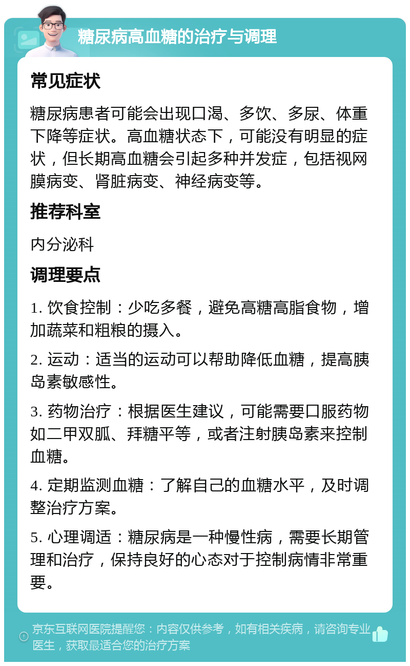 糖尿病高血糖的治疗与调理 常见症状 糖尿病患者可能会出现口渴、多饮、多尿、体重下降等症状。高血糖状态下，可能没有明显的症状，但长期高血糖会引起多种并发症，包括视网膜病变、肾脏病变、神经病变等。 推荐科室 内分泌科 调理要点 1. 饮食控制：少吃多餐，避免高糖高脂食物，增加蔬菜和粗粮的摄入。 2. 运动：适当的运动可以帮助降低血糖，提高胰岛素敏感性。 3. 药物治疗：根据医生建议，可能需要口服药物如二甲双胍、拜糖平等，或者注射胰岛素来控制血糖。 4. 定期监测血糖：了解自己的血糖水平，及时调整治疗方案。 5. 心理调适：糖尿病是一种慢性病，需要长期管理和治疗，保持良好的心态对于控制病情非常重要。