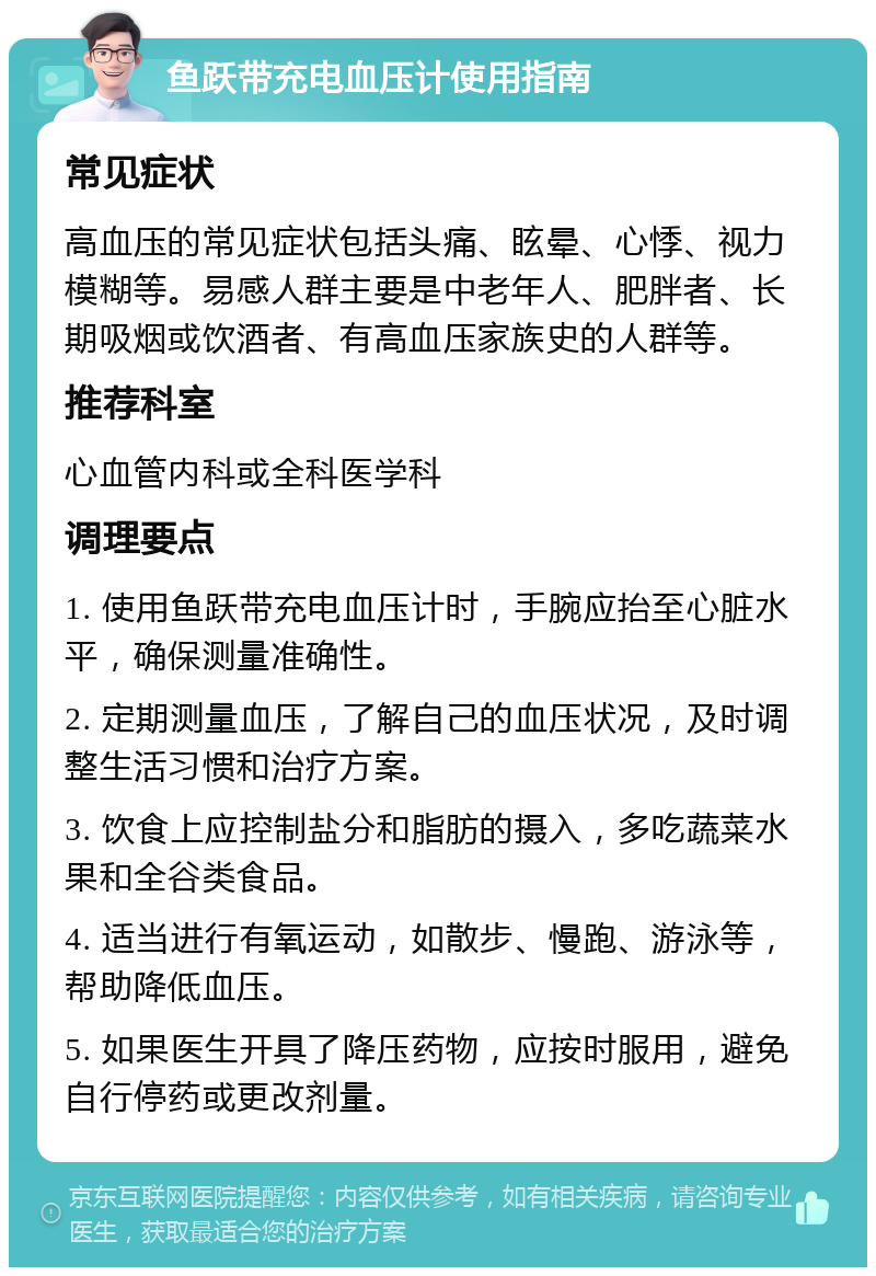 鱼跃带充电血压计使用指南 常见症状 高血压的常见症状包括头痛、眩晕、心悸、视力模糊等。易感人群主要是中老年人、肥胖者、长期吸烟或饮酒者、有高血压家族史的人群等。 推荐科室 心血管内科或全科医学科 调理要点 1. 使用鱼跃带充电血压计时，手腕应抬至心脏水平，确保测量准确性。 2. 定期测量血压，了解自己的血压状况，及时调整生活习惯和治疗方案。 3. 饮食上应控制盐分和脂肪的摄入，多吃蔬菜水果和全谷类食品。 4. 适当进行有氧运动，如散步、慢跑、游泳等，帮助降低血压。 5. 如果医生开具了降压药物，应按时服用，避免自行停药或更改剂量。