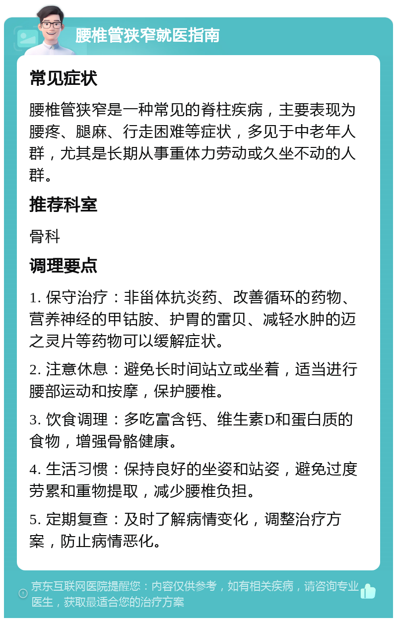 腰椎管狭窄就医指南 常见症状 腰椎管狭窄是一种常见的脊柱疾病，主要表现为腰疼、腿麻、行走困难等症状，多见于中老年人群，尤其是长期从事重体力劳动或久坐不动的人群。 推荐科室 骨科 调理要点 1. 保守治疗：非甾体抗炎药、改善循环的药物、营养神经的甲钴胺、护胃的雷贝、减轻水肿的迈之灵片等药物可以缓解症状。 2. 注意休息：避免长时间站立或坐着，适当进行腰部运动和按摩，保护腰椎。 3. 饮食调理：多吃富含钙、维生素D和蛋白质的食物，增强骨骼健康。 4. 生活习惯：保持良好的坐姿和站姿，避免过度劳累和重物提取，减少腰椎负担。 5. 定期复查：及时了解病情变化，调整治疗方案，防止病情恶化。