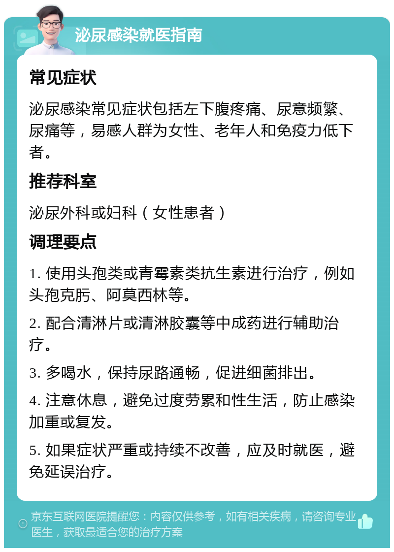 泌尿感染就医指南 常见症状 泌尿感染常见症状包括左下腹疼痛、尿意频繁、尿痛等，易感人群为女性、老年人和免疫力低下者。 推荐科室 泌尿外科或妇科（女性患者） 调理要点 1. 使用头孢类或青霉素类抗生素进行治疗，例如头孢克肟、阿莫西林等。 2. 配合清淋片或清淋胶囊等中成药进行辅助治疗。 3. 多喝水，保持尿路通畅，促进细菌排出。 4. 注意休息，避免过度劳累和性生活，防止感染加重或复发。 5. 如果症状严重或持续不改善，应及时就医，避免延误治疗。