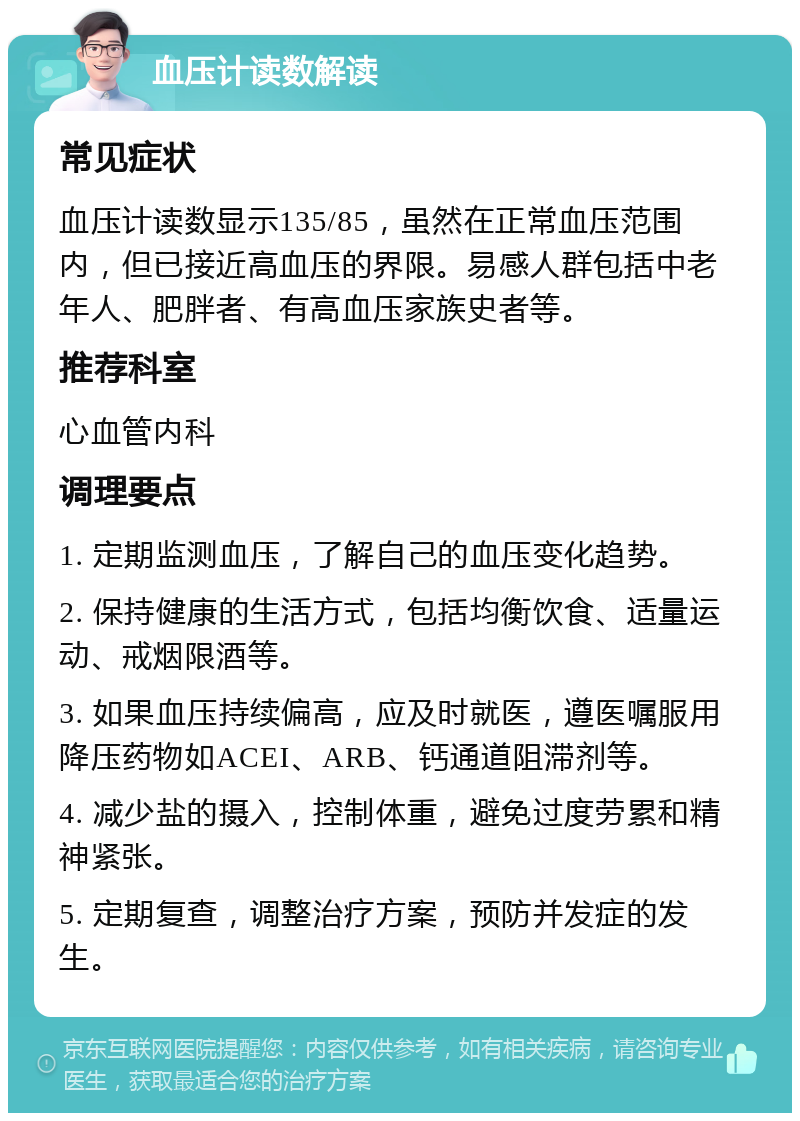 血压计读数解读 常见症状 血压计读数显示135/85，虽然在正常血压范围内，但已接近高血压的界限。易感人群包括中老年人、肥胖者、有高血压家族史者等。 推荐科室 心血管内科 调理要点 1. 定期监测血压，了解自己的血压变化趋势。 2. 保持健康的生活方式，包括均衡饮食、适量运动、戒烟限酒等。 3. 如果血压持续偏高，应及时就医，遵医嘱服用降压药物如ACEI、ARB、钙通道阻滞剂等。 4. 减少盐的摄入，控制体重，避免过度劳累和精神紧张。 5. 定期复查，调整治疗方案，预防并发症的发生。