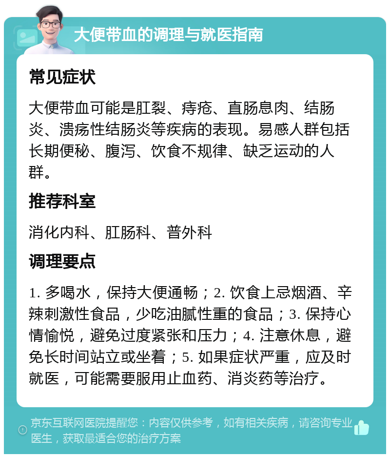 大便带血的调理与就医指南 常见症状 大便带血可能是肛裂、痔疮、直肠息肉、结肠炎、溃疡性结肠炎等疾病的表现。易感人群包括长期便秘、腹泻、饮食不规律、缺乏运动的人群。 推荐科室 消化内科、肛肠科、普外科 调理要点 1. 多喝水，保持大便通畅；2. 饮食上忌烟酒、辛辣刺激性食品，少吃油腻性重的食品；3. 保持心情愉悦，避免过度紧张和压力；4. 注意休息，避免长时间站立或坐着；5. 如果症状严重，应及时就医，可能需要服用止血药、消炎药等治疗。