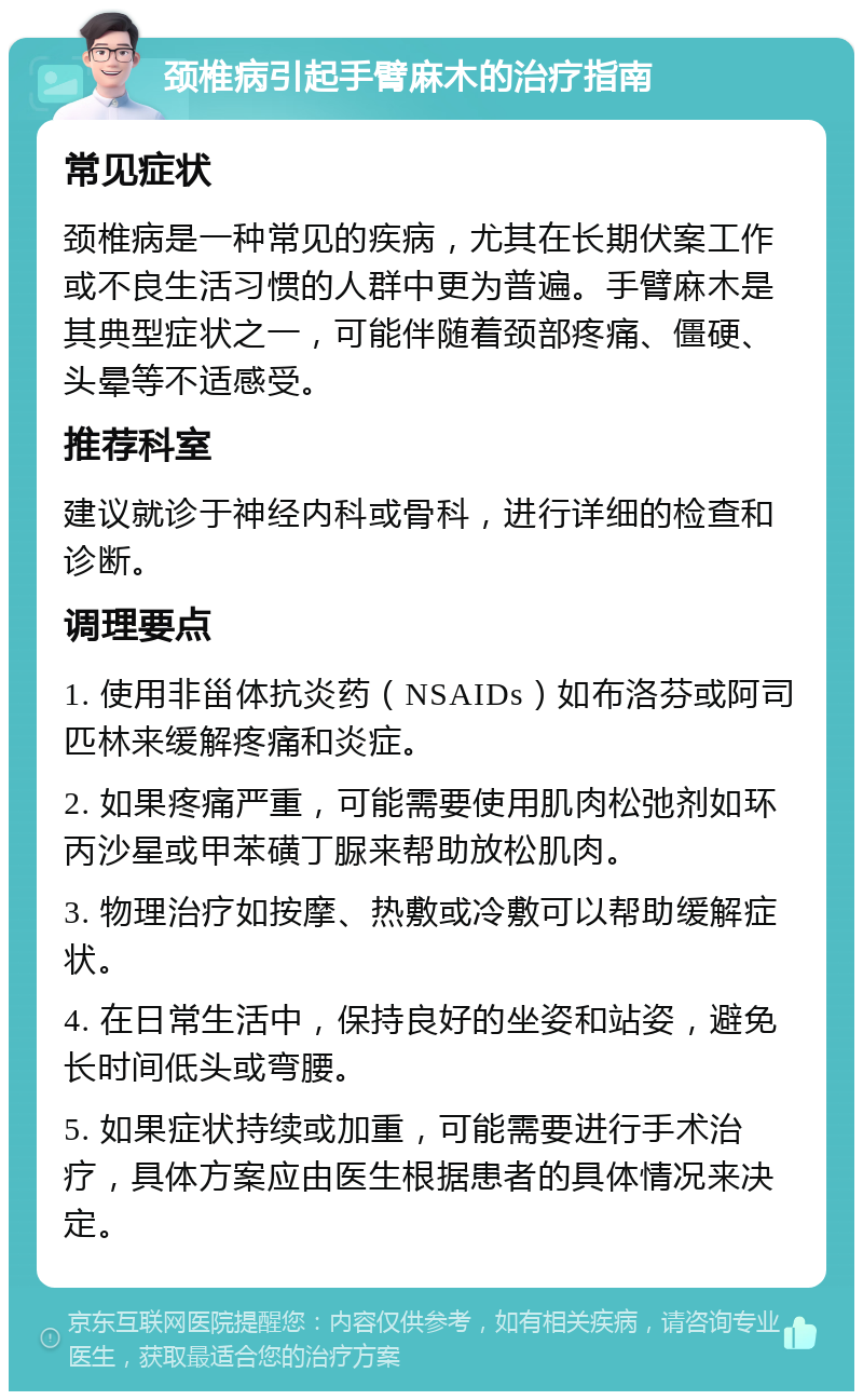 颈椎病引起手臂麻木的治疗指南 常见症状 颈椎病是一种常见的疾病，尤其在长期伏案工作或不良生活习惯的人群中更为普遍。手臂麻木是其典型症状之一，可能伴随着颈部疼痛、僵硬、头晕等不适感受。 推荐科室 建议就诊于神经内科或骨科，进行详细的检查和诊断。 调理要点 1. 使用非甾体抗炎药（NSAIDs）如布洛芬或阿司匹林来缓解疼痛和炎症。 2. 如果疼痛严重，可能需要使用肌肉松弛剂如环丙沙星或甲苯磺丁脲来帮助放松肌肉。 3. 物理治疗如按摩、热敷或冷敷可以帮助缓解症状。 4. 在日常生活中，保持良好的坐姿和站姿，避免长时间低头或弯腰。 5. 如果症状持续或加重，可能需要进行手术治疗，具体方案应由医生根据患者的具体情况来决定。