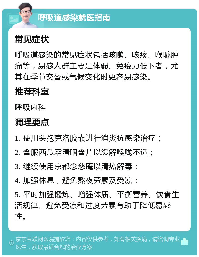 呼吸道感染就医指南 常见症状 呼吸道感染的常见症状包括咳嗽、咳痰、喉咙肿痛等，易感人群主要是体弱、免疫力低下者，尤其在季节交替或气候变化时更容易感染。 推荐科室 呼吸内科 调理要点 1. 使用头孢克洛胶囊进行消炎抗感染治疗； 2. 含服西瓜霜清咽含片以缓解喉咙不适； 3. 继续使用京都念慈庵以清热解毒； 4. 加强休息，避免熬夜劳累及受凉； 5. 平时加强锻炼、增强体质、平衡营养、饮食生活规律、避免受凉和过度劳累有助于降低易感性。