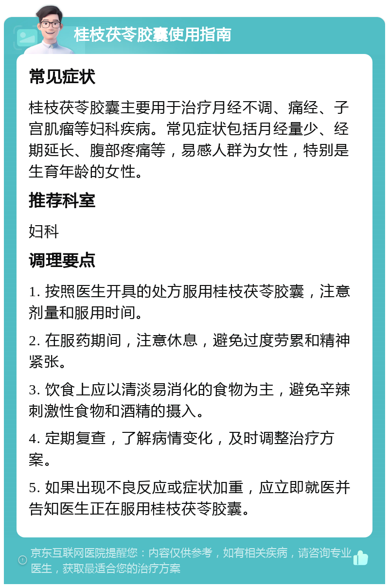 桂枝茯苓胶囊使用指南 常见症状 桂枝茯苓胶囊主要用于治疗月经不调、痛经、子宫肌瘤等妇科疾病。常见症状包括月经量少、经期延长、腹部疼痛等，易感人群为女性，特别是生育年龄的女性。 推荐科室 妇科 调理要点 1. 按照医生开具的处方服用桂枝茯苓胶囊，注意剂量和服用时间。 2. 在服药期间，注意休息，避免过度劳累和精神紧张。 3. 饮食上应以清淡易消化的食物为主，避免辛辣刺激性食物和酒精的摄入。 4. 定期复查，了解病情变化，及时调整治疗方案。 5. 如果出现不良反应或症状加重，应立即就医并告知医生正在服用桂枝茯苓胶囊。