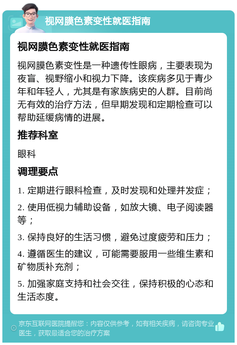 视网膜色素变性就医指南 视网膜色素变性就医指南 视网膜色素变性是一种遗传性眼病，主要表现为夜盲、视野缩小和视力下降。该疾病多见于青少年和年轻人，尤其是有家族病史的人群。目前尚无有效的治疗方法，但早期发现和定期检查可以帮助延缓病情的进展。 推荐科室 眼科 调理要点 1. 定期进行眼科检查，及时发现和处理并发症； 2. 使用低视力辅助设备，如放大镜、电子阅读器等； 3. 保持良好的生活习惯，避免过度疲劳和压力； 4. 遵循医生的建议，可能需要服用一些维生素和矿物质补充剂； 5. 加强家庭支持和社会交往，保持积极的心态和生活态度。